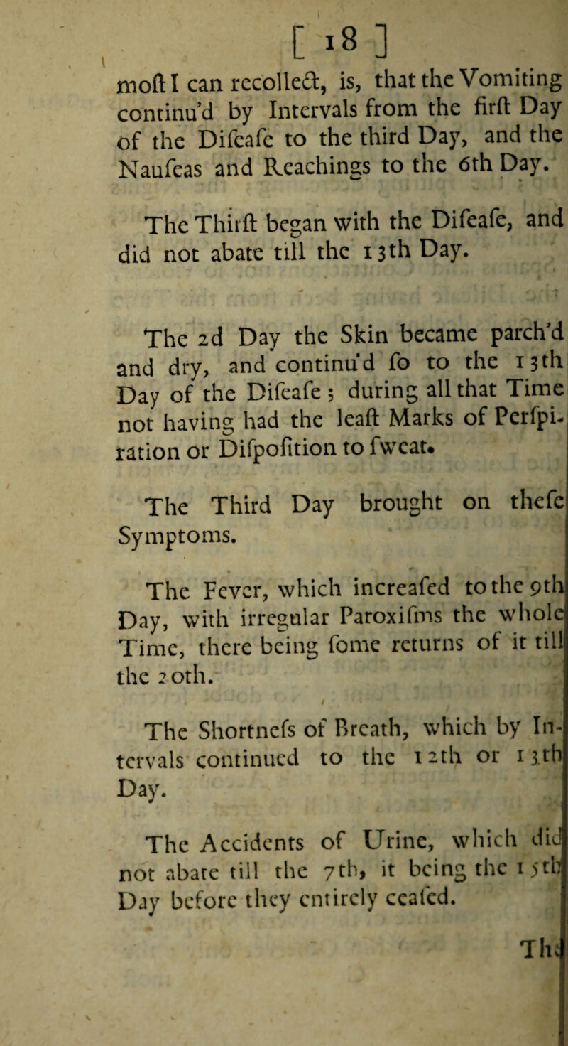 [ >8 ] moft I can recoiled, is, that the Vomiting continu’d by Intervals from the firft Day of the Difeafe to the third Day, and the Naufeas and Reachings to the 6th Day. The Thirft began with the Difeafe, and did not abate till the 13th Day. f > The id Day the Skin became parched and dry, and continu’d fo to the 13th Day of the Difeafe 5 during all that Time not having had the lead Marks of Perfpu ration or Difpofition to fwcat* The Third Day brought on thefe Symptoms. The Fever, which increafed to the 9th Day, with irregular Paroxifms the whole Time, there being fome returns of it till the 20th. i The Shortnefs of Breath, which by In¬ tervals'continued to the 12th or i jtb Day. The Accidents of Urine, which did not abate till the 7th> it being the i5tb Day before they entirely ccafcd. Th: