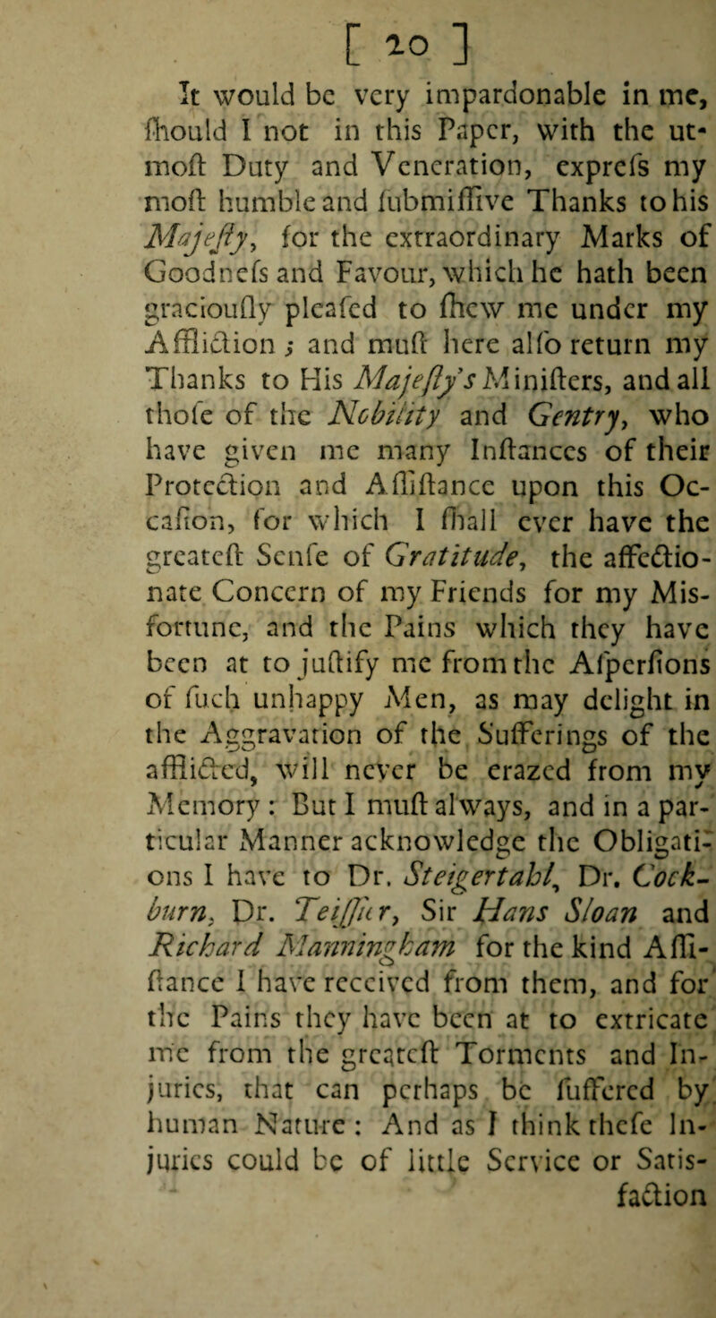 [ ] it would be very impardonable in me, fhould I not in this Paper, with the ut- moft Duty and Veneration, exprefs my moh: humble and fubmifiive Thanks to his Majejty^ for the extraordinary Marks of Goodnefsand Favour, which he hath been gracloLifly plcafcd to fhew me under my Afflidion; and muft here alfo return my Thanks to His A/^yV/^’^Minifters, andali thofe of the Nobility and Gentry^ who have given me many Inflances of their Protection and Afliftance upon this Oc- cafion, for which I fiiaJl ever have the greateft Senfe of Gratitude^ the afFedio- nate Concern of my Friends for my Mis¬ fortune, and the Pains which they have been at to juftify me from the Afperfions of fuch unhappy Men, as may delight in the Aggravation of the Sufferings of the afflided, will never be erazed from my Memory : But I muft always, and in a par¬ ticular Manner acknowledge the Obligati¬ ons I have to Dr. Steigertahl^ Dr. Cock~ burn, Dr. Teifficr, Sir Hans Sloan and Richard Manningkam for the kind Afli¬ ftance I have received from them, and for' the Pains they have been at to extricate me from the greateft Torments and In¬ juries, that can perhaps be fuffered by' human Nature: And as I think thefe In¬ juries could be of little Service or Satis- fadion