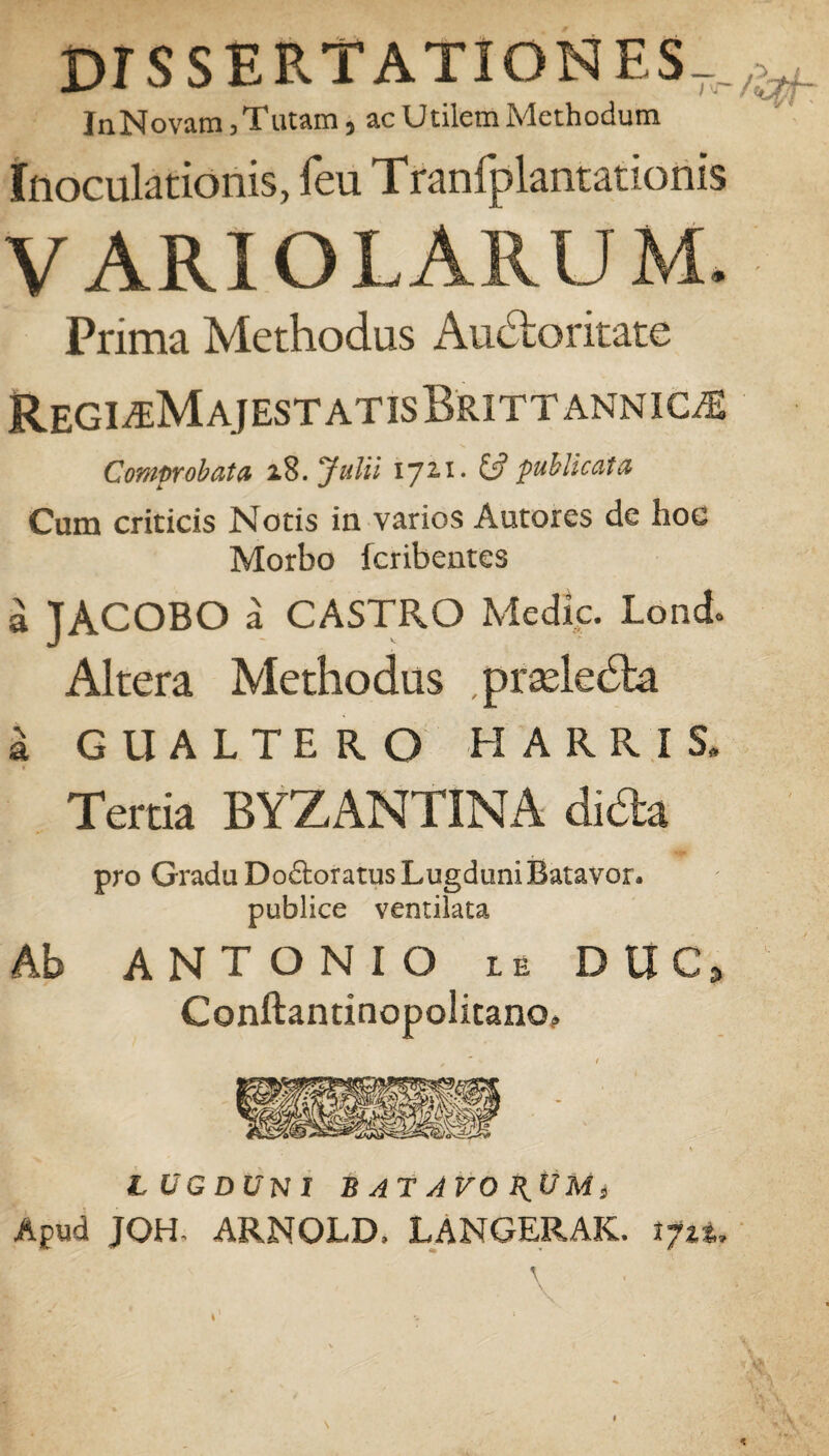 DISSERTATIONES-, InNovam,Tatam, ac Utilem Methodum Inoculationis, feu Tranfplantationis VARIO LARUM. Prima Methodus Audloritate RegiaMajestatisBrittannic^e Comprobata 18. Julii 172,1. & publicata Cum criticis Notis in varios Autores de hoe Morbo Icribentes a JACOBO a CASTRO Medie. Lond. Altera Methodus ,prade<5ta GUALTERO MARRIS, Tertia BYZANTINA dida pro Gradu Do&oratus Lugduni Batavor. publice ventilata Ab ANTONIO LE DUC, Conftantinopolitano, LUGDUNI BATAVORUM, Apud JQH, ARNOLD, LANGERAK. tfi%.