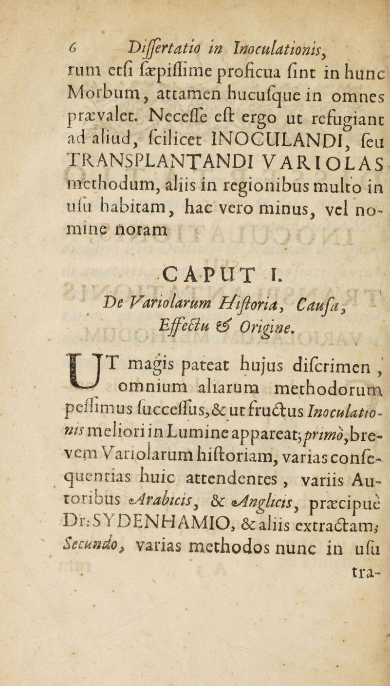 rum etfi fepiflime proficua fine in hunc Morbum, attamen hucufque in omnes pras valet. Necefle eft ergo ut refugiant ad aliud, fcilicet INOCULANDI, feu transplantandi VARI OLAS methodum, aliis in regionibus multo in uiu habitam, hac vero minus, vel no¬ mine noram , * CAPUT I. De Vano larum Fhflona, Cau fa, Effeciu & Origine. T TT magis pateat hujus diferimen , *— omnium aliarum methodorum peffimus (ucccftus,&cut£m€txislnoculatio- ms meliori in Lumine appareatj/»r^,bre¬ vem Vanolarum hiftoriam, varias confe- quentias huic attendentes, variis Au- torious «Arabicisy &c *AnqliciSy prrecipue Dr.-S i DENHAMIO, &aliis extradlam,- Secundo, varias methodos nunc in ufu tra-