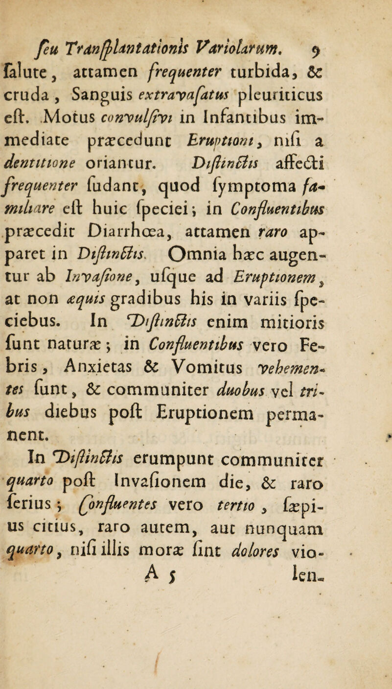 fallite, attamen frequenter turbida, Sc cruda , Sanguis extrayafatus pleuriticus eft. .Motus convulfivi in Infantibus im¬ mediate praecedunt Eruptioni, nili a dentitione oriancur. Diflmchs affedti frequenter ludant, quod fymptoma fa¬ miliare eft huic Ipeciei; in Confluentibus praecedit Diarrhoea, attamen raro ap¬ paret in DtflmSits. Omnia haec augen¬ tur ab Inyafione, ulque ad Eruptionem , at non <equts gradibus his in variis fpe- ciebus. In ‘DtftinRts enim mitioris funt naturae; in Confluentibus vero Fe¬ bris , Anxietas & Vomitus vehemen■> tes funt, & communiter duobus vel tri¬ bus diebus poft Eruptionem perma¬ nent. In DifUnSlis erumpunt communiter quarto poft Invafionem die, & raro ferius; (flonfluent es vero tertio , faepi- us citius, raro autem, aut nunquam quarto, nili illis morae lint dolores vio- A 5 i en. f