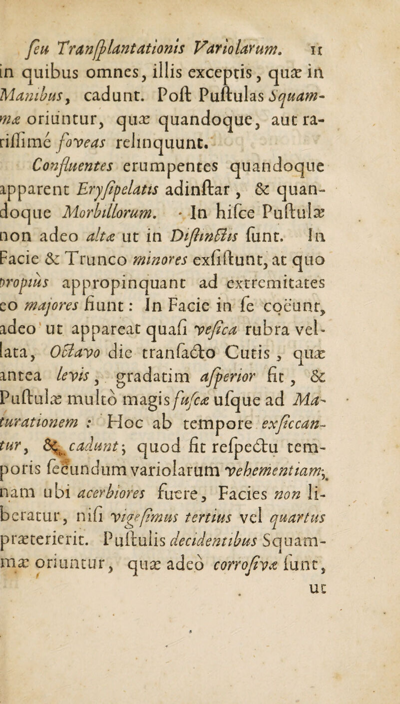 in quibus omnes, illis exceptis, quae in Manibus, cadunt. Poft Puftulas bquam- ma oriuntur, quae quandoque, autra- riilime foveas relinquunt. Confluentes erumpentes quandoque apparent Eryflpelatis adinftar , & quan¬ doque Morbillorum. ■ In hifce Puftula? non adeo alta ut in DiflinShs funt. In Facie & Trunco minores exfiftunt, at quo firopius appropinquant ad extremitates eo majores fiunt: In Facie in fe coeunr, adeo ut appareat quafi veflca rubra vel- lata, OUavo die tranladto Cutis, quae antea levis, gradatim afperior fit, & Puftulas multo magis fufca ufque ad Ma-~ turationem : Hoc ab tempore exflccan- tur, cadunt j quod fit relpedtu tem¬ poris fecundum variolarum vehementiam, nam ubi acerbiores fuere. Facies non li¬ beratur, nili vigeflmus tertius vel quartus praeterierit. Puftuiis decidentibus Squam- nye oriuntur, qua: adeo corrofiva lunt, ut