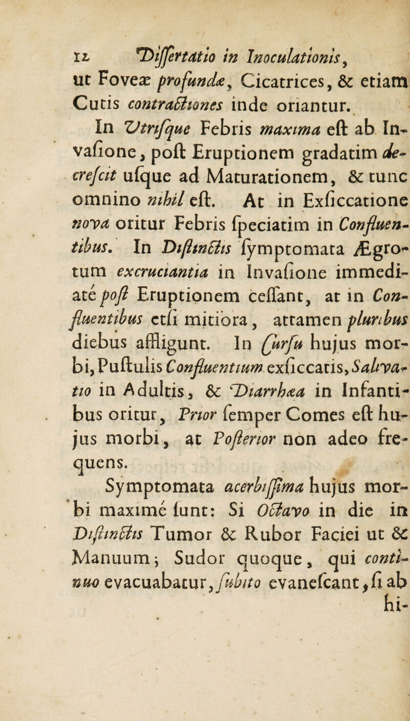 ut Foveae profunda. Cicatrices, & etiam Cutis contraBtones inde oriantur. In Vtnfque Febris maxima eft ab In- vafione, poft Eruptionem gradatim de~ crefcit ufque ad Maturationem, &tunc omnino nihil eft. At in Exficcatione nova oritur Febris fpeciatim in Confluen¬ tibus. In DifttnSlis fymptomata ^Egro- tum excruciantia in Invahone immedi¬ ate pofl Eruptionem ceflant, at in Con¬ fluentibus ctii mitiora, attamen pluribus diebus affligunt. In Qtrfu hujus mor¬ bi, Puftuiis Confluentium exuccatis, Saliva¬ tio in Adultis, & 'Diarrhaa in Infanti¬ bus oritur, Frior iemper Comes eft hu¬ jus morbi , at Poflenor non adeo fre¬ quens. Symptomata acerbifflma hujus mor¬ bi maxime lunt: Si OClavo in die in DiflmBis Tumor & Rubor Faciei ut & Manuum i Sudor quoque, qui conti¬ nuo evacuabatur, Cubito evanefcant,ftab hi-