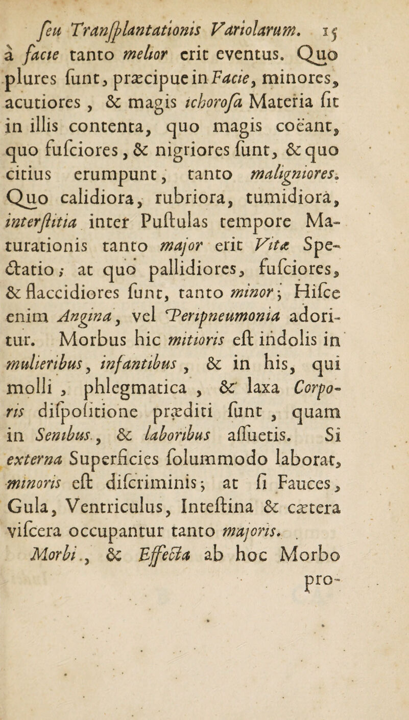 a facte tanto melior erit eventus. Quo plures funt, praecipue in Facie, minores, acutiores , & magis ickorofa Materia fit in illis contenta, quo magis coeant, quo fufeiores, & nigriores funt, &quo citius erumpunt, tanto maligniores. Quo calidiora, rubriora, tumidiora, interjlitia inter Pullulas tempore Ma¬ turationis tanto major erit Vita Spe¬ ctatio,- at quo pallidiores, fufeiores, & flaccidiores fune, tanto minor-, Hilce enim Angina, vel ‘Tenpneumonia adori¬ tur. Morbus hic mitioris eft indolis in mulieribus, infantibus , & in his, qui molli , phlegmatica , &' laxa Corpo¬ ris dilpofitione pr.xditi funt , quam in Senibus, & laboribus afluetis. Si externa Superficies folummodo laborat, mmons elt dilcriminis; at fi Fauces, Gula, Ventriculus, Intellina & ctttera vifcera occupantur tanto majoris. Morbi., bc FffeFta ab hoc Morbo