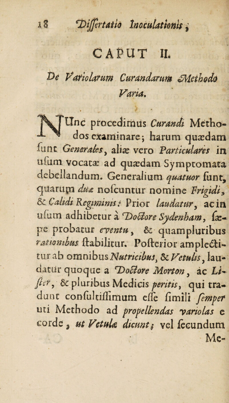 CAPUT IL T>e Vario larum Curandarum ^Methodo Varia. * J * pkjllnc procedimus Curandi Metho- ~®~ ^ dos examinare; harum quadam fune Generales, alia; vero Particulares in ufum vocatae ad quadam Symptomata debedanduin. Generalium quatuor lunt, quarum du& nofcuntur nomine Frigidi, & Calidi Regiminis i Prior laudatur, ac in uium adhibetur a cDociore Sydenham, (x- pe probatur eventu, &c quampluribus rationibus ftabilitur. Pofterior amplebti- turab omnibus Nutricibus, Vetulis, lau¬ datur quoque a rDo$ore Morton, ac Li- fitt, & pluribus Medicis peritis, qui tra¬ dunt confultilTimum efle fimili femper uti Methodo ad propellendas yariolas e corde , ut VctuU dicunt $ vel fecundum Me-