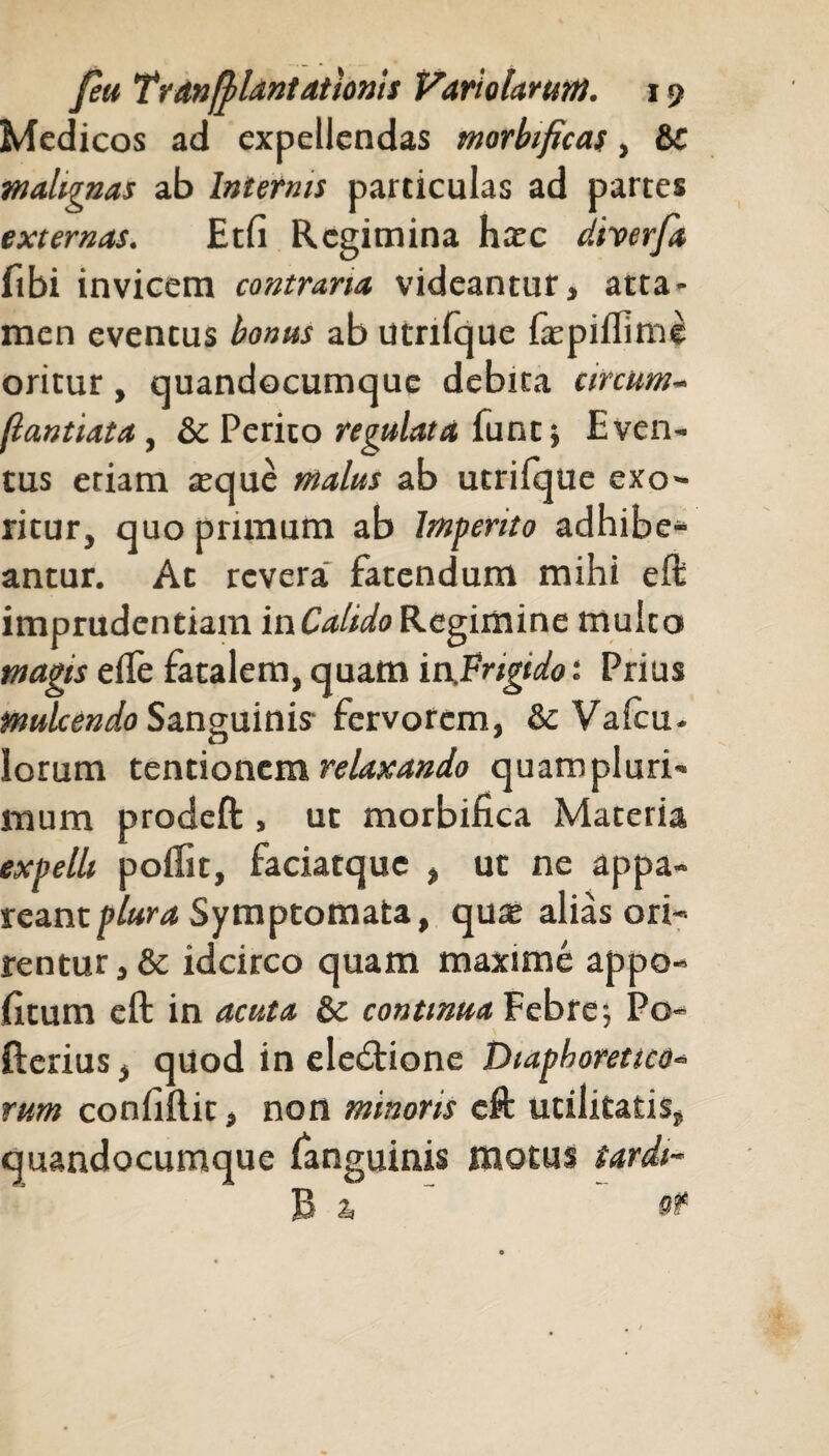 Medicos ad expellendas morbificas, &C malignas ab Internis particulas ad partes externas. Etfi Regimina haec diverfa fibi invicem contraria videantur, atta¬ men eventus bonus ab utnfque faspiflime oritur, quandocumque debita circum- (lantiata, &c Perito regulat a funt; Even¬ tus etiam aeque malus ab utrilque exo¬ ritur, quo primum ab Imperito adhibe* antur. At revera fatendum mihi eft imprudentiam in Calido Regimine multo magis eile fatalem, quam in.Vrigido: Prius mulcendo Sanguinis fervorem, & Vafcu- lorum tentionem relaxando quampluri- mum prodeft , ut morbifica Materia expelli poilit, faciatque , ut ne appa¬ reant plura Symptomata, qute alias ori¬ rentur, & idcirco quam maxime appo- fitum eft in acuta &c continua Febre-, Po- fterius, quod in elecftione Diaphoretico- rum confifl.it, non minoris eft utilitatis, quandocumque fanguinis motus tardi-