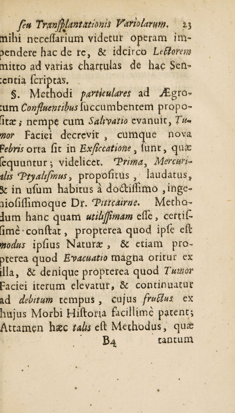 mihi neceflarium videtur operam im¬ pendere hac de re, & idcirco LeSlomn mitto ad varias chartulas de hac Sen- :cntia fcriptas. . §. Methodi particulares ad j£gro* cum Confluentibus \uccumbentem propo- fit£Ei nempe cum Salivatio evanuit, Tu¬ mor Faciei decrevit , cumque nova Febris orta fit in Exflccatione, lunt, qua: (equuntur videlicet. Trima, Mercuri- ilis Ttyahflmus, propofitus , laudatus, 5c in ufum habitus a dodtifiimo , inge- liofiflimoquc Dr. Tittcatrne. Metho¬ dum hanc quam utilifflmam cfic, certifi (ime-confleat, propterea quod iple ePc modus ipfius Naturae, & etiam pro¬ pterea quod Evacuatio magna oritur ex illa, & denique propterea quod Tumor Faciei iterum elevatur, & continuatur ad debitum tempus, cujus fruffus, ex hujus Morbi Hiftorra facillime patent^ Attamen hsec talis eft Methodus, quce B4 tantum