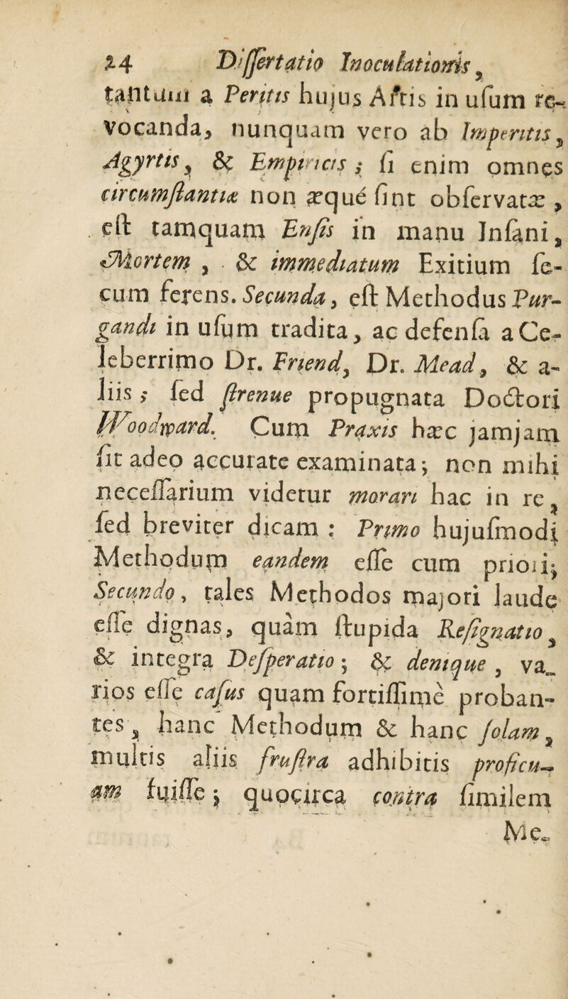 tantam a Perit ts hujus A itis in ufum re¬ vocanda, nunquam vero ab Imperitis, Agyrtis, & Em pinas } h enim omnes # *■ '• — ' V TT circumflantia non *eque fint obfervatx , eh: tamquam £»/& in manu Jnlani, Ahlcrtem , . & immediatum Exitium fe¬ cum ferens. Secunda, eft Methodus P«r- in ufum tradita, ac defenla a Ce¬ leberrimo Dr. Friend, Dr. Mead, & a- iiis ,• fed flrenue propugnata Dodtori ffioodrpard. Cum Pnmr ha’c jam jam (it adeo accurate examinata; non mihi neceflarium videtur morari hac in re, ied breviter dicam : Primo hujufmodi Methodum eandem eile cum pnoii; Seciin -i o) tales Methodos majori laude eile dignas, quam llupida Reflgnatio 3 & integra De/peratio; & denique , va„ rios effe cafus quam fortilfmie proban¬ tes ^ hanc Methodum & hanc /olam 3 multis aliis fruftra adhibitis proficu-. arti, ftjifle \ quocirca contra hmileni Me.