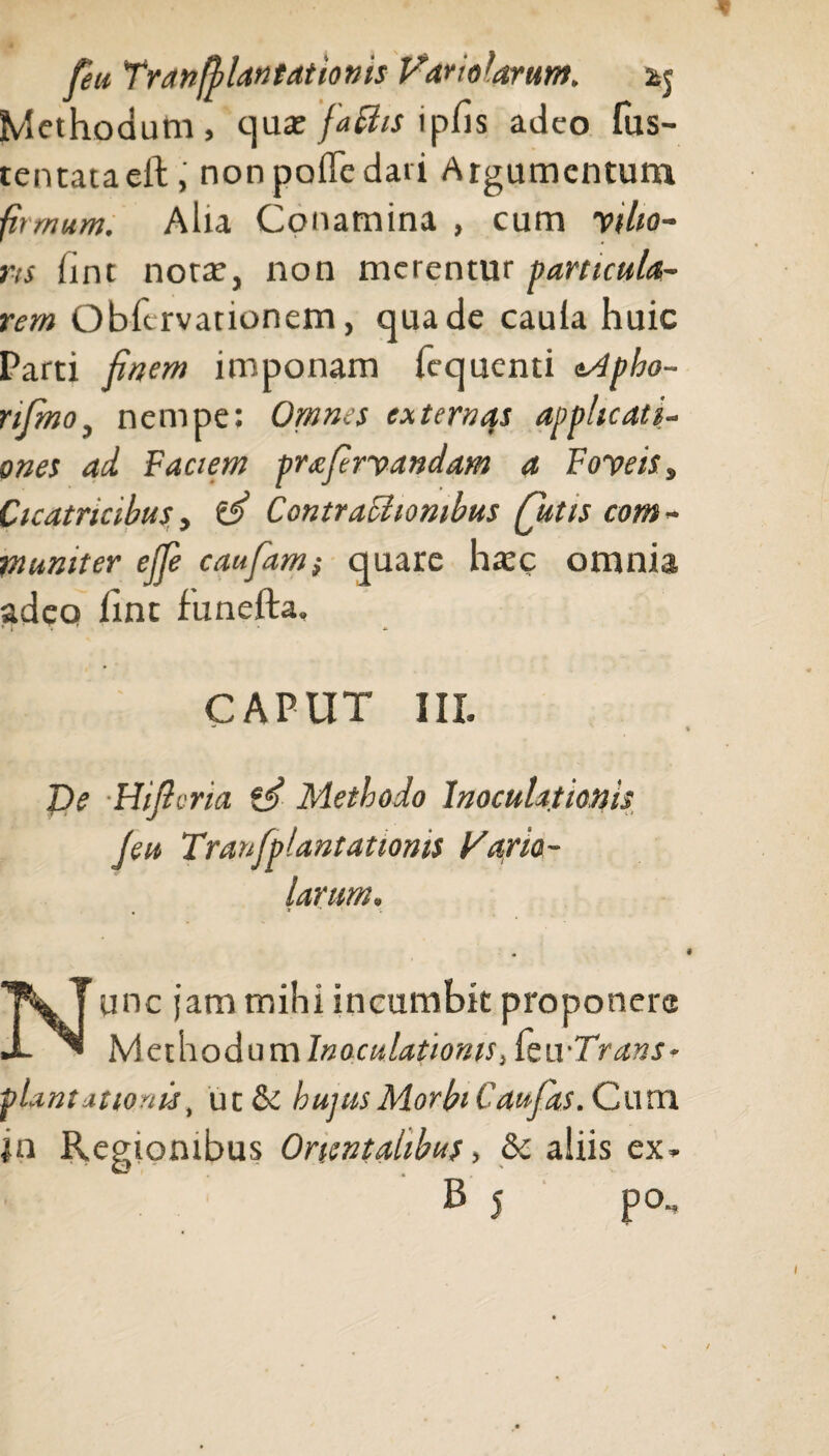 feu Tran[plantationis Fario Urunt. aj Methodum, quae [adis ipfis adeo fus- tentataeft, nonpoffedati Argumentum firmum. Alia Conamina , cum vilio¬ ris fint notae, non merentur particula¬ rem Obftrvationem, qua de caula huic Parti finem imponam ficquenti eApho- nfimo, nempe: Omnes externas applicati¬ ones ad Faciem prxfirvandam a Foveis , Cicatricibus, ‘S Contracliombus futis com - muniter efie caufam} quare haec omnia adeo fine funefta, CAPUT III. De Hificria Methodo Inoculationis J'eu Tranfplantationis Fario- larum. • > ■* ' v Nunc jam mihi incumbit proponere Methodum Inoculationis StwTrans- plantationis, ut & hujus Morbi Cau-fas. Cum |n Regionibus Orientalibus, & aliis ex.