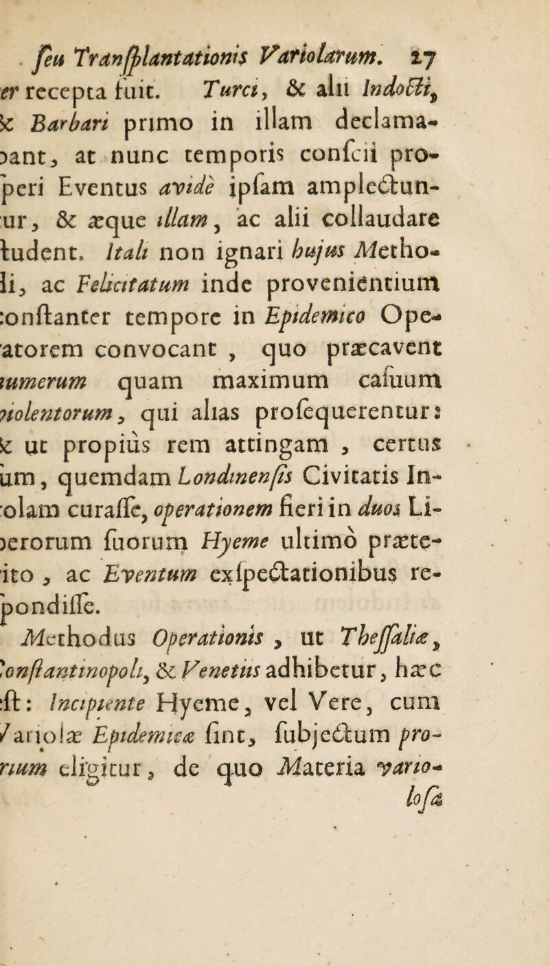 . pu Tr an Plantationis Varto tarum. 17 er recepta iuit. Turct, & alii lndoFiit \c Barbari primo in illam declama¬ bant, at nunc temporis confc ii pro¬ peri Eventus avide ipiam ampledtun- ur, & teque illam, ac alii collaudare ludent. Itali non ignari hujus Mctho¬ li, ac Felsatatum inde provenientium :onftanter tempore in Epidemico Ope- atorem convocant , quo prascavent tumerum quam maximum camum nolentorum, qui alias proiequerentur: Sc ut propius rem attingam , certus iim, quemdam Londmenps Civitatis In- olam curaflc, operationem fieri in duos Li- jerorum fuorum Hyeme ultimo prtete- ito , ac Eventum exipedtationibus re- pondifle. .Methodus Operationis , ut Thecalia, 'onftantinopoli, &c Venetus adhibetur, ha;c :ft: Incipiente Hyeme, vel Vere, cura /ariolas Epidemica fine, fubjedfcum pro¬ num eligitur, de quo .Materia vano-