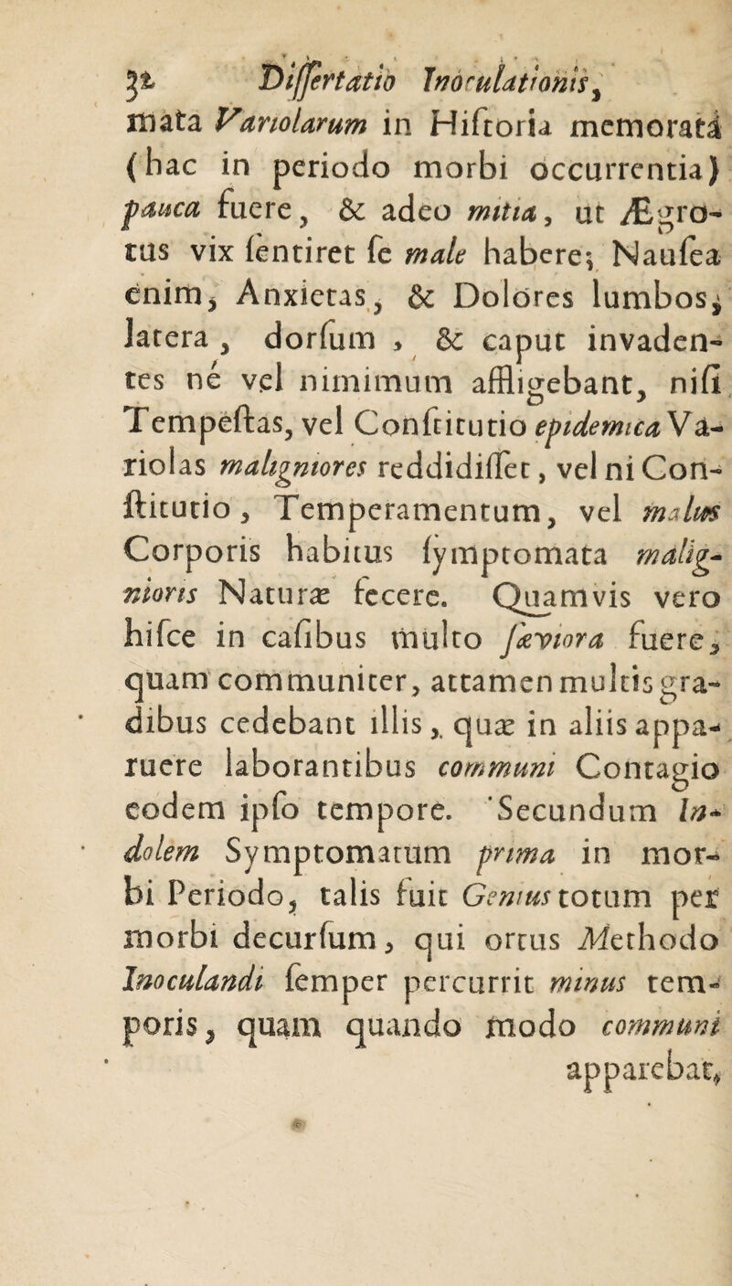 .... . * t lj^ • ‘ I • Difjertatio Inoculationist mata hariolarum in Hiftoru memorati (hac in periodo morbi occurrentia) pauca fuere, & adeo mitia, ut Abgro- tus vix fentiret fe male habere? Naufea enim. Anxietas, & Dolores lumbos^ latera, dorfum , & caput invaden¬ tes ne vei nimimum affligebant, nifi fempefras, vel Conftitutio epidemicaVa- riolas maligniores reddidiflet, vel ni Con¬ ftitutio , Temperamentum, vel malus Corporis habitus fymptomata malig¬ nioris Naturae fecere. Quamvis vero hifce in cafibus multo Jieviora fuere3 quam communiter, attamen multis gra¬ dibus cedebant illis,, quae in aliis appa¬ ruere laborantibus communi Contagio eodem ipfo tempore. 'Secundum In¬ dolem Symptomatum prima in mor¬ bi Periodo, talis fuit Genius totum per morbi decurfum, qui ortus Afethodo Inoculandi femper percurrit minus tem¬ poris, quam quando modo communi apparebat,