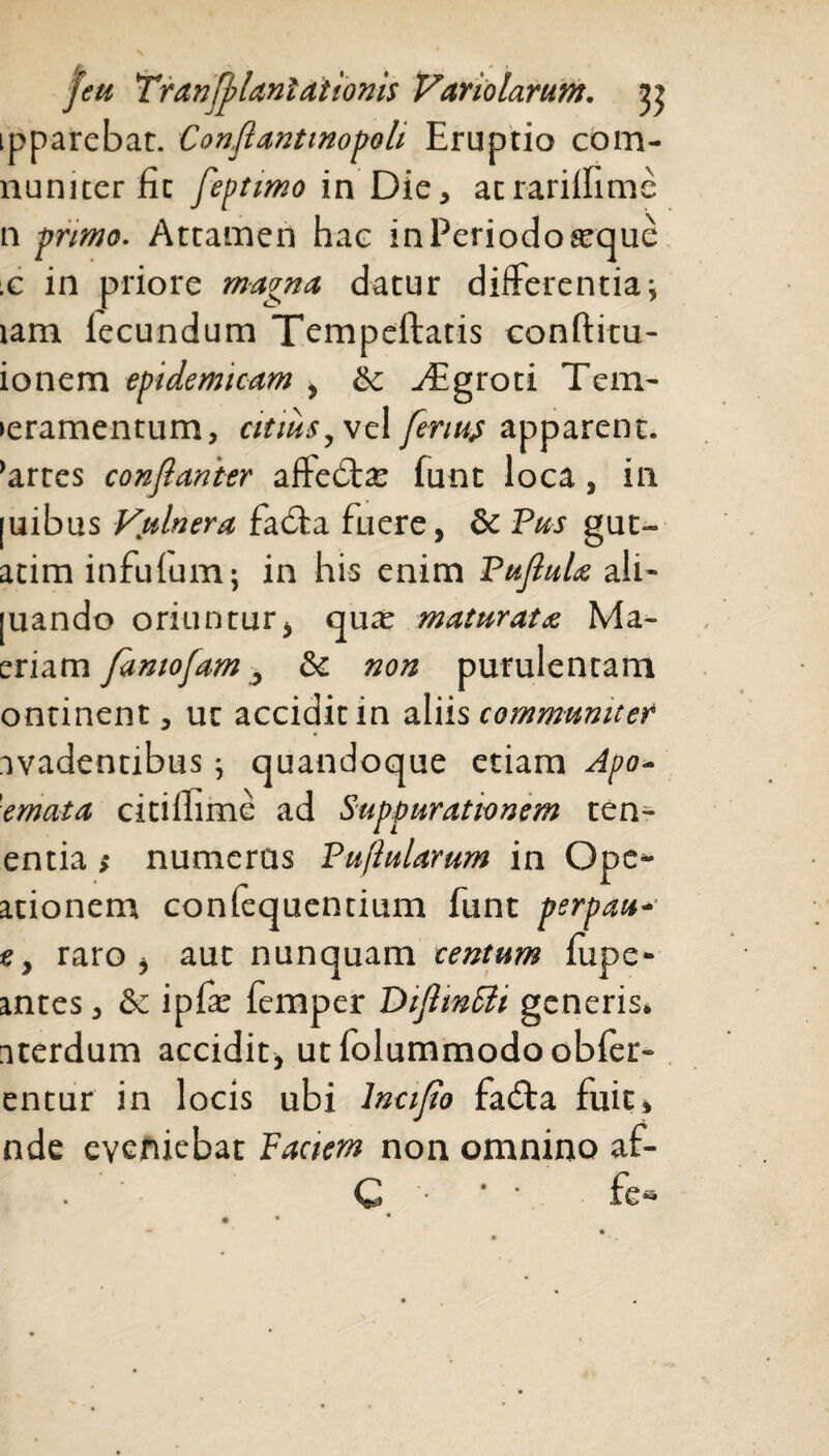 ipparebat. Conflantmopoli Eruptio com- numter fic feptimo in Die, acrariifimc n primo. Attamen hae in Periodo seque x in priore magna datur differentia; tam lecundum Tempeftatis conftitu- ionem epidemicam , & yEgroti Tem- >eramentum, citius, vel fenus apparent, 'artes conflanter afte£ta: lunt loca, in |uibus Vulnera facffa fuere, & Pus gut- atim infulum; in his enim Pujlula ali- [uando oriuntur, qua: maturata Ma- eriam fantofam, 8c non purulentam ontinent, ut accidit in aliis communiter avadentibus quandoque etiam Apo- 'emata citiifime ad Suppurationem ten¬ entia i numerus Puflularum in Ope- ationem conlequentium funt perpau- e, raro, aut nunquam centum lupe- antes, & ipfe femper DtfimFli generis, aterdum accidit, utfolummodoobler- entur in locis ubi lncijio fa£ta fuit, nde eveniebat Faciem non omnino af- . C ■ fea