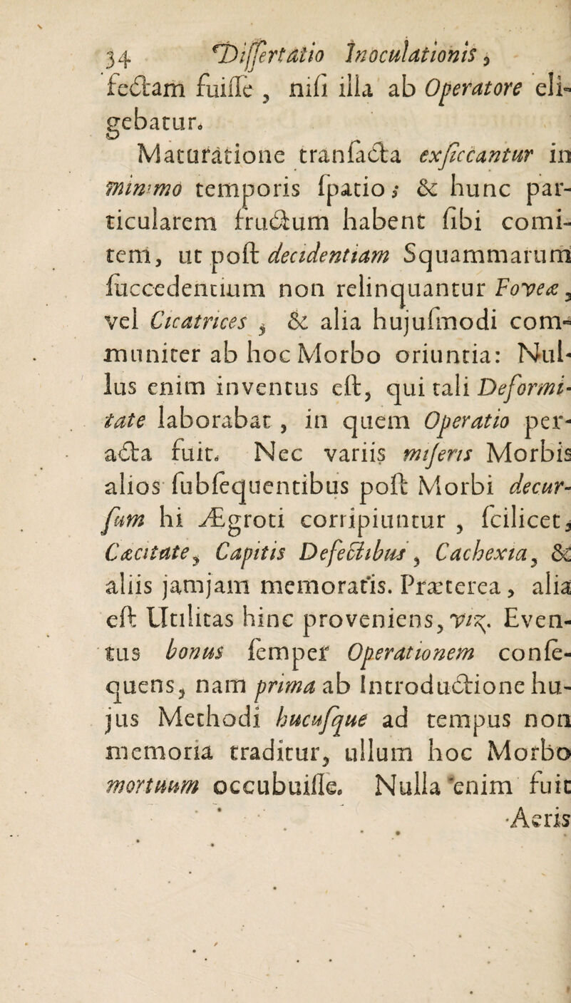 feCtaril fuifle , mfi ilia ab Operatore eli¬ gebatur. Maturatione tranfabta exsecantur in rniwmo temporis fpatio,- & bunc par¬ ticularem frudum habent hbi comi¬ tem, ut poft decidenttam Squammarum {decedentium non relinquantur Fovea:, vel Cicatrices , & alia hujufmodi com¬ muniter ab hoc Morbo oriunda: Nul¬ lus enim inventus elt, qui tali Deformi¬ tate laborabat, in quem Operatio per¬ acta fuit. Nec variis mijens Morbis alios lubfequentibus poli: Morbi de cur- fum hi Agroti corripiuntur , fcilicet. Caecitate, Capitis Defeciibus, Cachexia, & aliis jam jam memoratis. Praeterea, alia eft Utilitas hinc proveniens, vi^. Even¬ tus bonus lempef Operationem conle- quens, nam prima ab Introductione hu¬ jus Methodi hucufque ad tempus non memoria traditur, ullum hoc Morbo mortuum occubuiile. Nulla 'enim fuit •Aeris