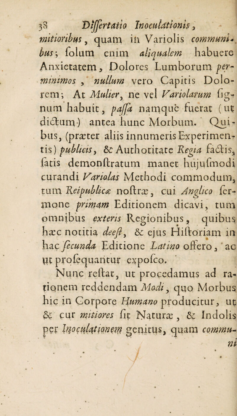 mitioribus, quam in Variolis communi bus\ folum enim aliqualem habuere Anxietatem, Dolores Lumborum per¬ minimos , nullum vero Capitis Dolo¬ rem; At Mulier, ne vel Hariolarum lig¬ num habuit j paffa namque fuerat (ut didfum) antea hunc Morbum. Qui¬ bus, (praeter aliis innumeris Experimen¬ tis) publicis, & Authotitate Regia fadfis, latis demonftratum manet hujufmodi curandi Hariolas Methodi commodum, tum Reipublica noftrte, cui Anglico ler- mone primam Editionem dicavi, tum omnibus exteris Regionibus , quibus ha:c notitia dee fi, &c ejus Hiftoriam in hac fecunda Editione Latino offero, ac Vit profequantur expofeo. Nunc reflat, ut procedamus ad ra¬ tionem reddendam Modi, quo Morbus hic in Corpore Humano producitur, ut & cur mitiores fit Natura:, & Indolis per Inoculationem genitus, quam commu¬ ni