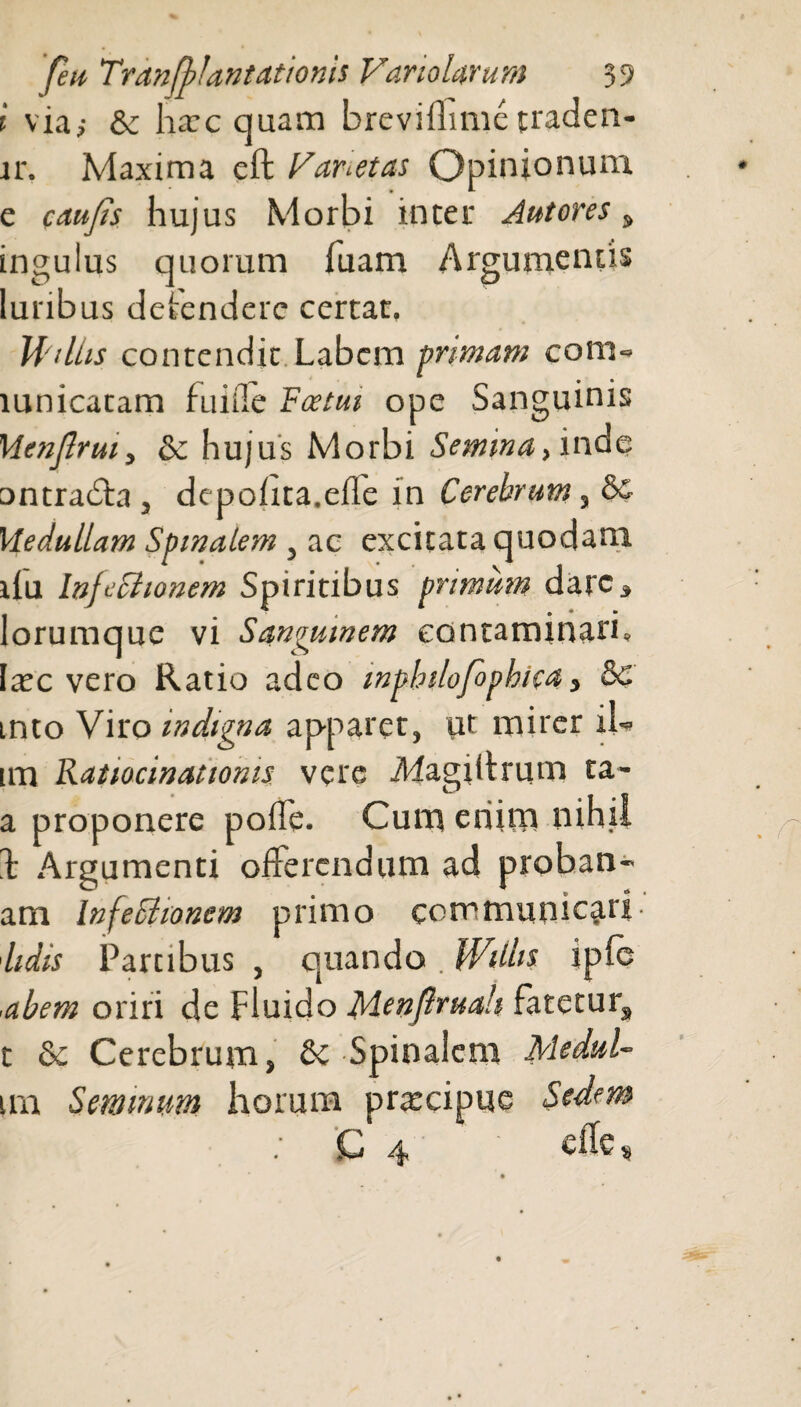 i via,- & lia: c qua na brevillime traden- lr. Maxima eft Varietas Opinionum e c au Jis hujus Morbi inter Autores , ingulus quorum fuam Argumentis lunbus detendere certat. WilLis contendit Labem primam coni» lunicatam fuiiie Fastui ope Sanguinis Mcnjlruiy Se hujus Morbi Semina, mde ontradta , depolita.ede in Cerebrum, & Vledullam Spinalem, ac excitata quodam ifu InfcBionem Spiritibus primum dare, lorumque vi Sanguinem contaminati» Ia:c vero Ratio adeo mpbilofophica, 8c into Viro indigna apparet, ut mirer iL im Ratiocinationis vere iWagiiirum ta- a proponere polle. Cum enim nihil 1' Argumenti offerendum ad prohan- am InfeShonem primo communicati lidis Partibus , quando. WUUs i ple ,abeat oriri de Fluido Menflruah Fatetur, t Se Cerebrum, Se Spinalem Medul- im Seminum horum praecipue Sedem C 4 cile«