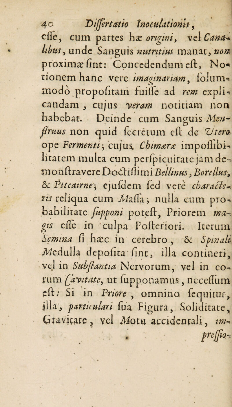 efte, cum partes hx origini, vel Cana* libus> unde Sanguis nutritius manat, non proxima fint: Concedendum eft, No* tionemhanc vere imaginariam5 folum** modo propofitam fuifle ad rem explN candam , cujus veram notitiam non habebat. Deinde cum Sanguis Men- fimus non quid lecretum eft de ZJtem ope Fermenti-, cujus. Chimaera impofiibi- litarem multa cum perfpicuitatejamde-. jnonftravere Dobhflimi Bellmus }Borellus, & Pitcairne; ejuldem fed vere cbaracle-. ns reliqua cum iMafla-, nulla eum pro¬ babilitate fupponi poteft, Priorem tna~. fis efle in culpa Pofteriori. Iterum Semina fi h^c in cerebro, & Spinali JWeduila depofita fint, illa contineri ■vel in Subflantia Nervorum, vel in eo rum (livit at e, ut lupponamus, neceflum eft; Si in Priore, omnino (equitur, illa, fartuulari Tua Figura, Soliditate, Gravjtate, vel Motu accidentali, im- prefiio-.