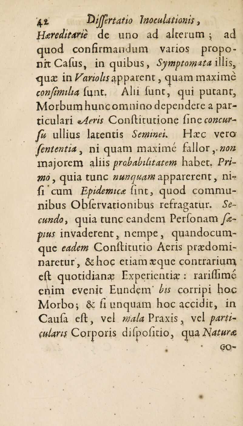 Hereditarie de uno ad alterum ; ad quod confirmandum varios propo¬ nit Cafus, in quibus, Symptomata illis, qua; in Hariolis apparent, quam maxime confmilia funt. Alii funt, qui putant,, Morbumhuncomnino dependere a par¬ ticulari tAeris ConfKtutione fine concur- fu ullius latentis Semineu Hac vero fententia, ni quam maxime fallor majorem aliis probabilitatem habet, Pri¬ mo, quia tunc nunquam apparerent, ni- fi cum Epidemice fint, quod commu¬ nibus Obfervationibus refragatur. Se¬ cundo, quia tunc eandem Perfonam fe- ■pius invaderent, nempe, quandocum- que eadem Conflitutio Aeris pracdomi- naretur, &hoc etiam seque contrarium elh quotidiana; Experientiae : rariffime ehim evenit Eundem bis corripi hoc Morbo; §c fi unquam hoc accidit, in Caufa eft, vel mala Praxis, vel parti¬ cularis Corporis dilpoficio, qua Nature,