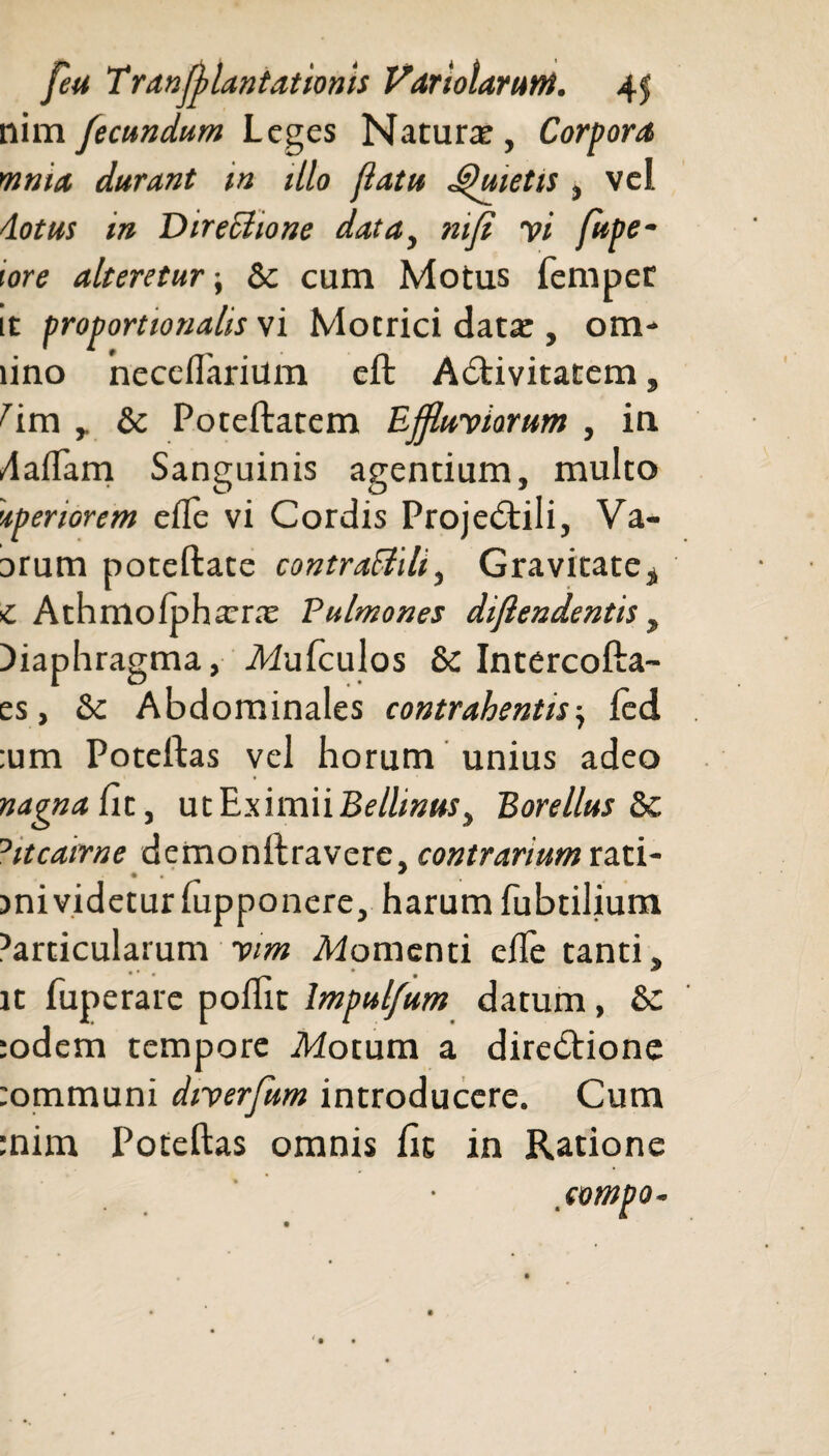 nim fecundum Leges Natura;, Corpora mnia durant in illo flatu JQuietis , vel do tus in Dtreclione data, nifi yi fupe- iore alteretur; Sc cum Motus femper tt proportionalis vi Motrici data:, oHi¬ nno neceflarium eft ACtivitatem, ^im y & Poreftatem Ejjluyiarum , in /laffam Sanguinis agentium, multo 'ipenorem efle vi Cordis ProjeCtili, Va- irum poteftate contraSlili, Gravitate, C Athmofphxnx Pulmones diflendentis, diaphragma, Mufculos & Intercofta- es, & Abdominales contrahentis-, led :um Poteftas vel horum unius adeo nagnafi t, ut Eximii Bellinus, B ore Ilus °itcatrne demonilravere, contrarium rati- >ni videtur fupponere, harum fubtilium ^articulatum yim .Momenti efte tanti, it fuperare pollic bnpulfum datum, & :odem tempore .Motum a directione tommuni diyerfum introducere. Cum :nim Poteftas omnis fit in Ratione