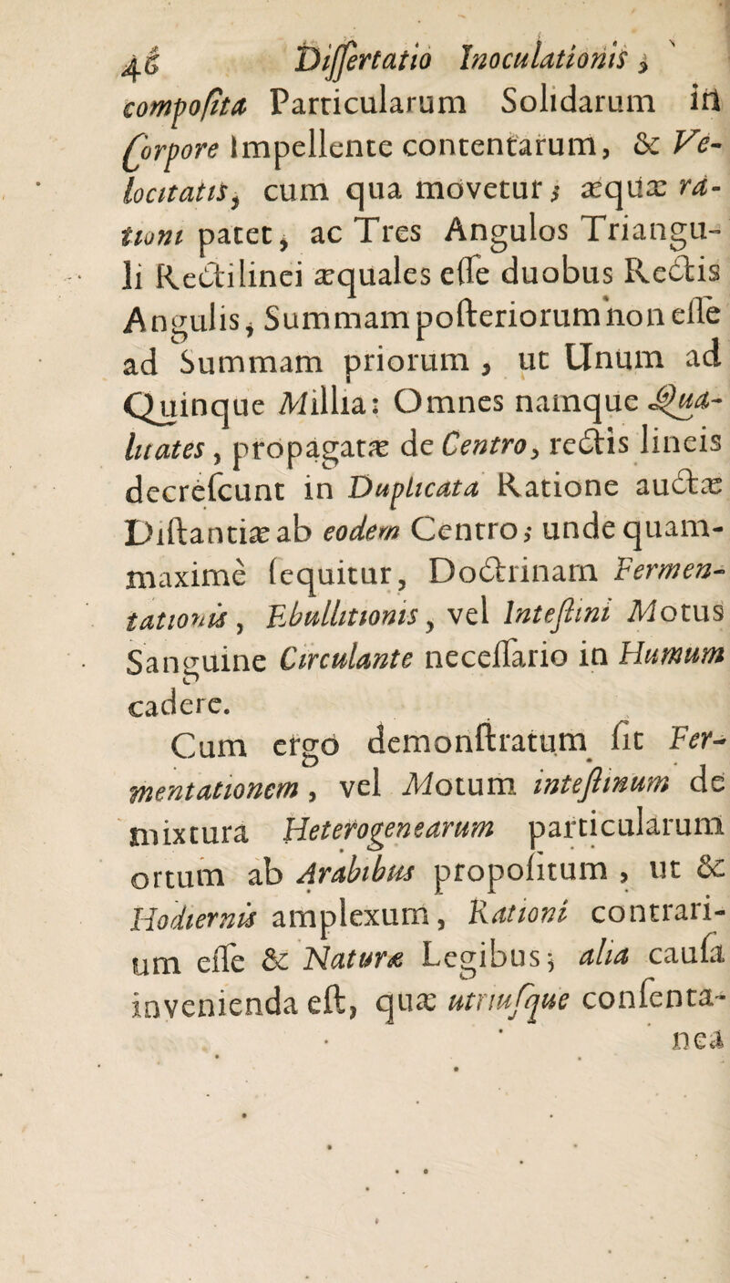 compofita Parricularum Solidarum iri forvore Impellente contentarum, & Ve¬ locitatis, cum qua movetur i tequx ra¬ tioni patet, ac Tres Angulos Triangu¬ li Redilinei aquales efle duobus Redis Angulis, Summampofteriorumiionefle ad Summam priorum , ut Unum ad Quinq ue Millia: Omnes namque Qua¬ litates , propagata: de Centro, redis lineis decrefcunt in Duplicata Ratione audae Diftantiajab eodem Centro,- undequam- niaxime (equitur, Dodrinam Fermen¬ tat ion is, Ebullitionis, vel lntefiini Motus Sanguine Circulante necellario in Humum cadere. Cum ergo demonftratum fit Fer- mentationem, vel Motum inteftmum de mixtura Heterogenearum particularum ortum ab Arabibus propolitum , ut &c Hodiernis amplexum, Kationi contrari¬ um effe & Natur*e Legibus 5 aha caufa invenienda eft, quae utnufque confenta- nea