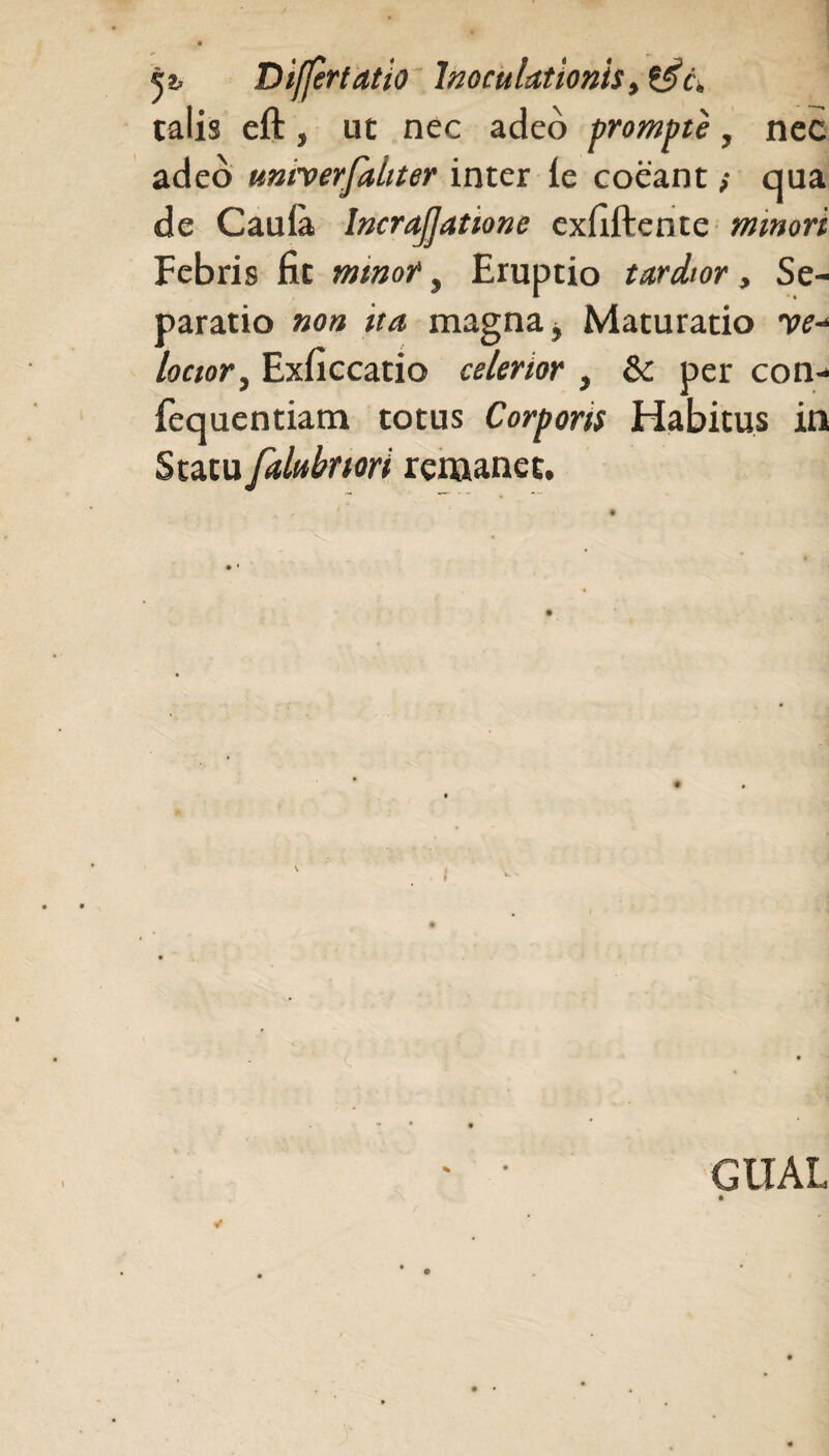 talis eft j ut nec adeo prompte, nec adeo unherfaliter inter ie coeant $ qua de Cauia. IncraJJatione exfiftente minori Febris fit mtnot, Eruptio tardior, Se¬ paratio non ita magna. Maturatio w- locior, Exficcatio celerior , & per con- fequentiam totus Corporis Habitus in Statu falubnori remanet. GlIAL