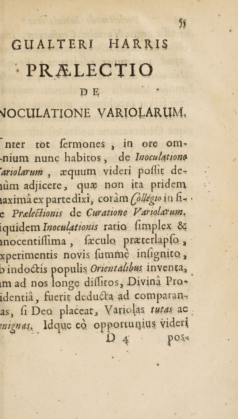 D E VOCULATIONE VARIOLARUM, nter tot fermones , in ore onv -nium nunc habitos, de hi oculat ion» 'ariolarum , aequum videri poflic de-, mm adjicere, quae non ita pridem laxirna ex parte dixi, coram Q>Uegio in 6-« e Praleciionis de Curatione Vanolarum, iquidem Inoculationis ratio fimplex &c inocentiffima , fieculo, praeterlapio,, xperimentis novis fumme infignitq, bindo&is populis Orientalibus inventa, im ad nos longe diffitos, Divina Pro* identia, fuerit dedubta ad comparam as, fi Deo, placeat, Yariolas tyta$; ac rnignas. Idque cq opportunius videri •   '04 • PQ^