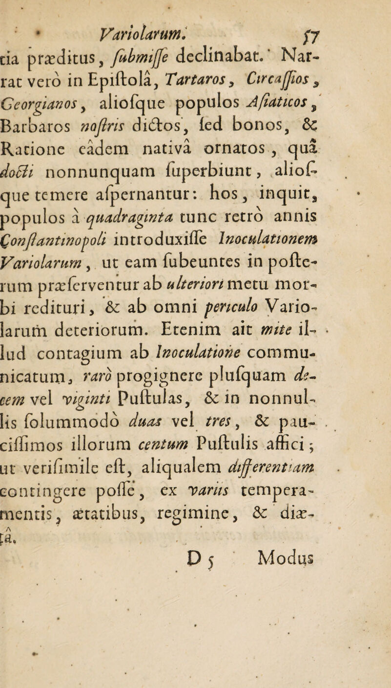 • Variolarum. fj tia proditus, fubmifje declinabat.' Nar¬ rat vero in Epiftola, Tartaros, Circaffios „ Ceorffanos, aliofque populos Afiaticos, Barbaros noflris didtos, led bonos, 8c Ratione eadem nativa ornatos, qua doBi nonnunquam fuperbiunt, aliok que temere aipernantur: hos, inquit, populos a quadraginta tunc retro annis Qonftantinopoli introduxilTe Inoculationem Variolarum, ut eam fubeuntes in pofte- rum praslerventur ab ulteriori metu mor¬ bi redituri> & ab omni periculo Vario¬ larum deteriorum. Etenim ait mite il¬ lud contagium ab Inoculatione commu¬ nicatum} taro progignere plufquam di¬ cem vel viginti puftulas, & in nonnul¬ lis folummodo duas vel tres, & pau- cillimos illorum centum Puftulis affici; ut verihmile eft, aliqualem differentiam contingere poffie, ex variis tempera¬ mentis, astatibus, regimine, ' diat- A pa, ... D 5 Modus