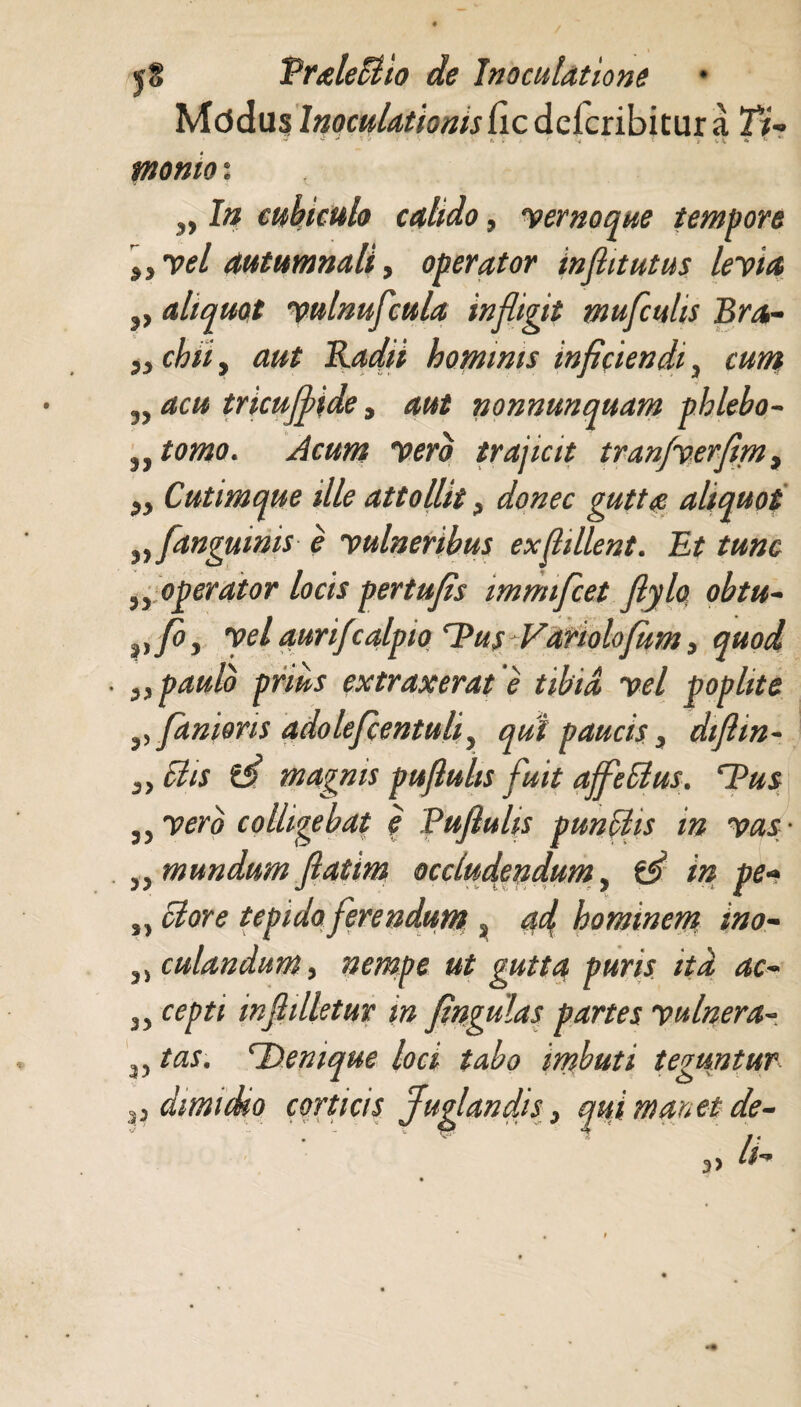 Mddus Inoculationis fic deicribitur a Ti~ * ** • '* r < ■ni .'. • m * • r v \ * *• *’ tnonio: I# cubiculo calido, yernoque tempore „yel autumnali, operator in fit ut us leyia aliquot yulnufcula infligit mufculis Bra- „ chiiy aut Radii hominis inficiendi ^ cum 3, acu tricujfide, nonnunquam phlebo- 3Jtomo. Acum yero trajicit tranfverfim, Cutimque ille attollit ? donec gutta aliquot anguinis e yulneribus exfillent. Et tunc operator locis pertufis imnnfcet fiylo obtu- vfoy yel aurifzalpio Tus Variolofum, quod . „ paulo prius extraxerat e tibia yel poplite fanions adolefcentuliy qui paucis 3 difiin- Elis magnis pufluhs fuit affeblus. Dus 35 yerb colligebat e Pujluhs punUis in vas • 33 mundum fatim occludendum, in pe- tepido ferendum s hominem ino- , culandum, nempe ut gutta puris ita ac~ cepti mfilletur m fingulas partes yulnera- 'Denique loci tabo imbuti teguntur P dimidio corticisJuglandis> qui m anet de- 3> 33