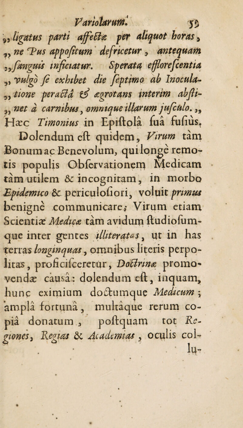 „ ligatus farti ajfeSta per aliquot horas , „ ne T?us appojitum defricetur, antequam ,, [anguis inficiatur. Sperata efflorefcentia ,, yuigo fi exhibet die fiptimo ab Inocula- „ tione per acia aegrotans interim abfti~ net d carnibus, ommque illarum gufcttlo.,, Hxc Timonius in Epiftola Tua fufius. Dolendum eft quidem» Virum tam Bonum ac Benevolum, qui longe remo¬ tis populis Obfervationem Medicam tam utilem & incognitam, in morbo Epidemico & periculohori, voluit primus benigne communicare,- Virum etiam Scientia: Medica tam avidum ftudiofum- ; - \ - .> que inter gentes ilhteratas, ut in has terras longinquas, omnibus literis perpo¬ litas, proficifceretur, Doctrina promo¬ venda: causa: dolendum eft, inquam, hunc eximium doftumque Medicum ; 'ampla fortuna, multaque rerum co¬ pia donatum , poftquam tot Re¬ giones, Regias & Ac adamas , oculis coi- . ' lu-