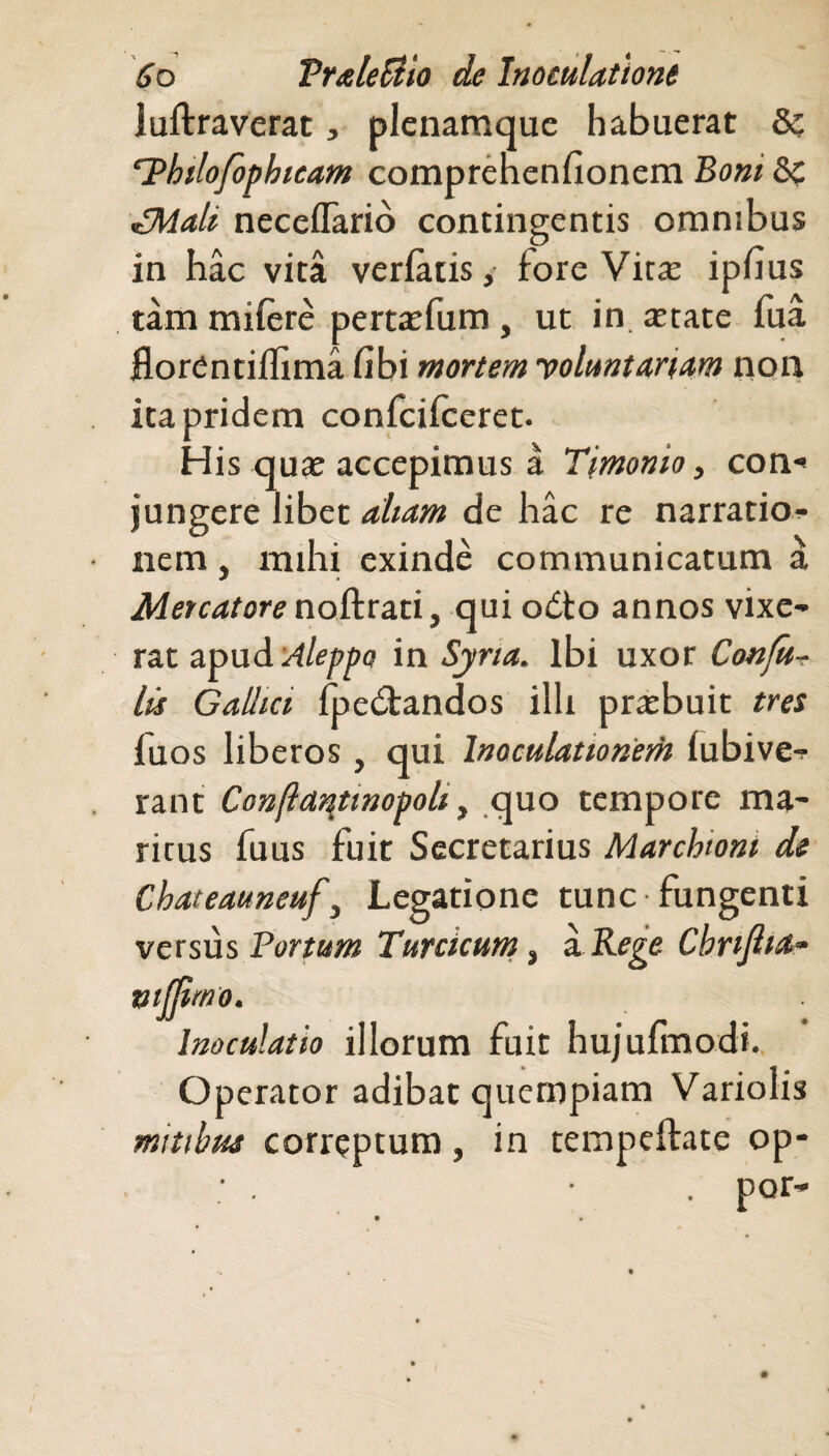 luftraverat, plenamque habuerat &: Hhtlofophicam comprehenfionem Boni &z £Mali neceflario contingentis omnibus in hac vita verfaiis, fore Vitee ipfius tam miiere perta;fum , ut in tetate fua florentiilima (ibi mortem y olunt an am non ita pridem confciiceret. His qua; accepimus a Timomo, con*< jungere libet aliam de hac re narratio¬ nem , mihi exinde communicatum a Mercatore noftrati, qui odto annos vixe¬ rat apud Aleppo in Syria. Ibi uxor Confit- lis Gallici fpe&andos illi prasbuit tres fuos liberos , qui Inoculationem lubive- rant Conftar\tmopoli, quo tempore ma¬ ritus fuus fuit Secretarius Marcbioni ds Chateauneuf, Legatione tunc fungenti versus Portum Turcicum, a. Rege Cbnjlia- mfjimo. Inoculatio illorum fuit hujufmodi. Operator adibat quempiam Variolis mitibus correptum, in tempeftate op-