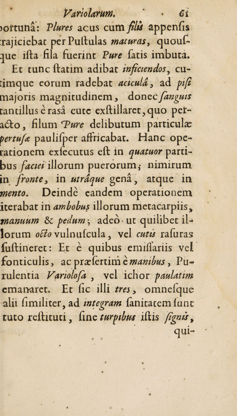 lortuna: Plures acus cum filis appenfis :rajicicbat per Pullulas maturas, quouf- que illa fila fuerint Pure fatis imbuta. Et tunc ftatim adibat inficiendos, cu- timque eorum radebat actculd, ad pifi majoris magnitudinem, donec/anguis tantillus erasa cutc exftillaret,quo pet- a£to, filum 'Pure delibutum particulas yenufte paulifper affricabat. Hanc ope¬ rationem exlecutus eft in quatuor parti¬ bus faciei illorum puerorum,- nimirum in fronte, in utrdque gena, atque in ■mento. Deinde eandem operationem iterabat in ambobus illorum metacarpiis, manuum & pedum-, adeo-ut quilibet il¬ lorum ocio vulnufcula, vel cutis rafuras fuftineret: Et e quibus emiflariis vel fonticulis, ac praslertim e manibus, Pu¬ rulentia Variolofa , vel ichor pdulatim emanaret. Et fic illi tres, omnefque alii fimiliter, ad integram fanitatemlunc tuto reftituti, (me turpibus iftis fignis, qui-