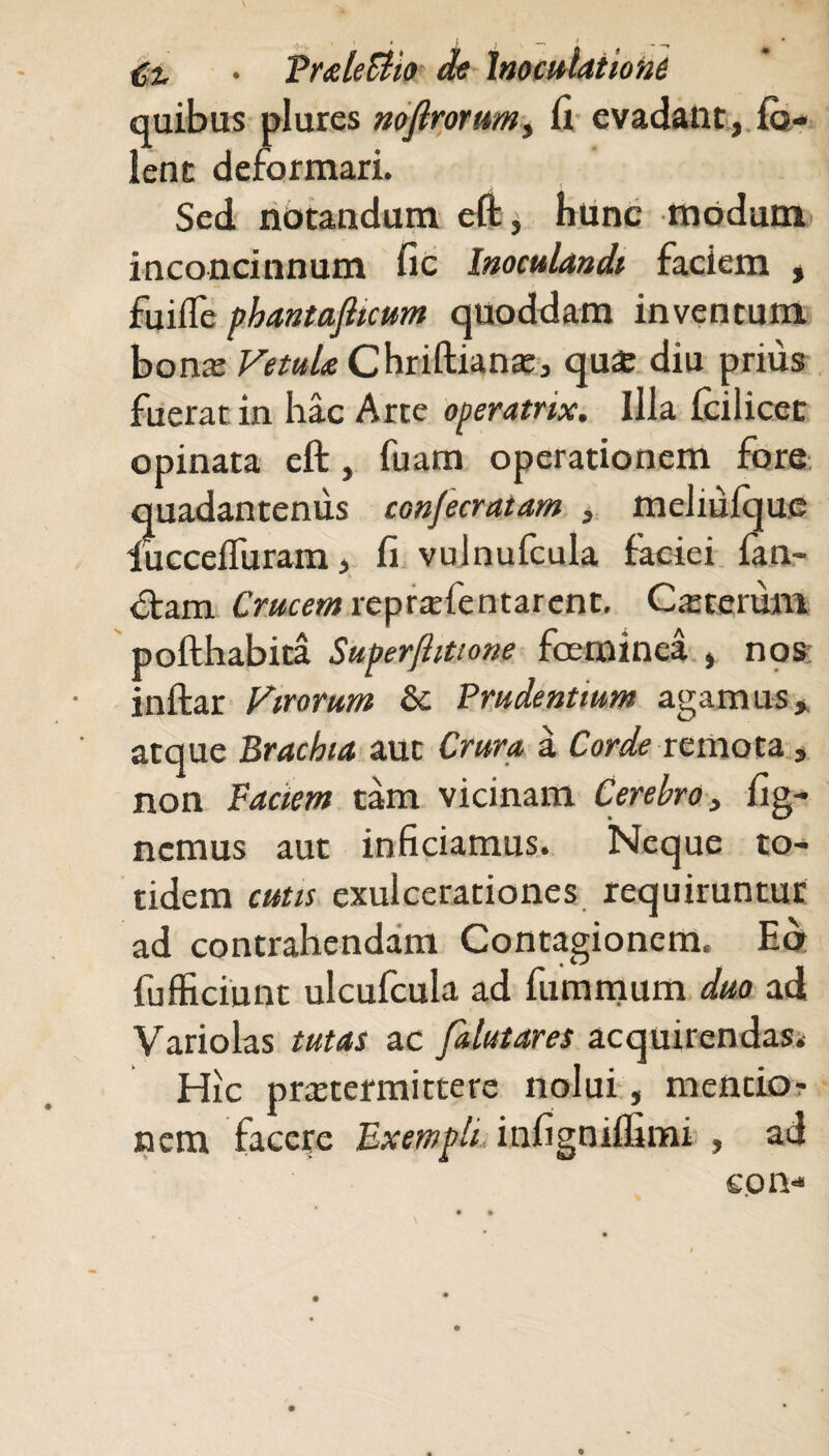 quibus plures nofirorumy fi evadant, Co¬ lent deformari. Sed notandum eft, hunc modum inconcinnum fic Inoculandi faciem , fuifle phantafticum quoddam inventum bonaj Vetula Chriftianae, qu£ diu prius fuerat in hac Arte operatrix. Ilia (cilicet opinata eft, fuam operationem fore quadantenus conjecrntam , meliuique lucceffurain, fi vulnufcula faciei fan¬ dam Crucemreprtefentarent, Ceterum pofthabita Superftittone fceminea , nos: inftar Virorum & Prudentium agamus* atque Brachia aut Crura a Corde remota, non Faciem tam vicinam Cerebro, fig- nemus aut inficiamus. Neque to¬ tidem cutis exulcerationes requiruntur ad contrahendam Contagionem. Eo fufficiunt ulcufcula ad fummum duo ad Variolas tutas ac Jalutares acquirendas. Hic praetermittere nolui, mentio¬ nem facere Exempli infigniifimi , ad cpn-*