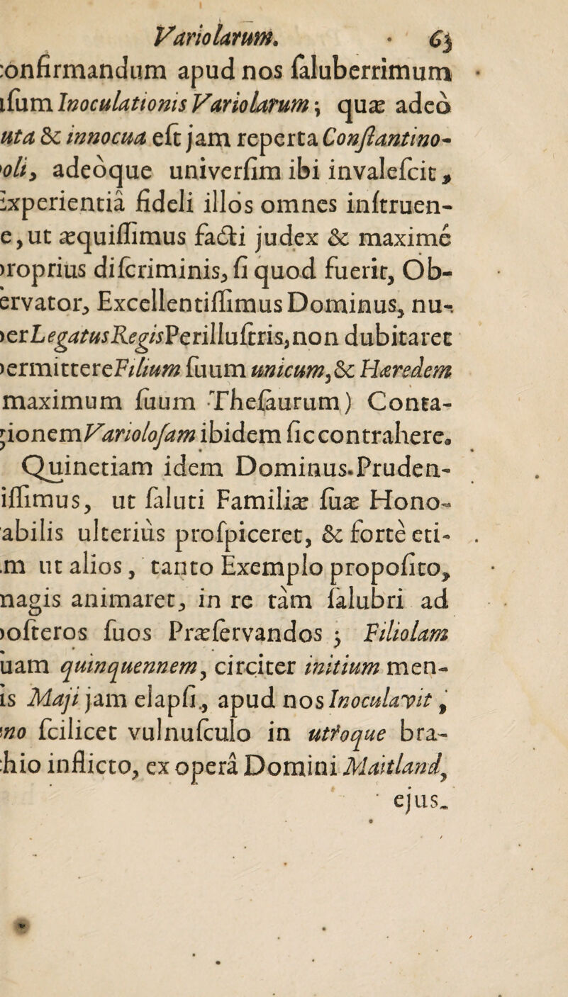 infirmandum apud nos laluberrimum ifum Inoculationis Variolarum; qua: adeo uta. & innocua eft jam reperta Conjlantino- ’<?//, adeoque univerfim ibi invalefcit> experientia fideli illos omnes inftruen- e,ut a:quiflimus fabti judex & maxime >roprius dilcriminis, fi quod fuerit, Ob- ervator, Excellentiifimus Dominus, nu-. ictLegatusRegisV criWufcn^non dubitaret >ermittereF///»»z fuum unicum,Haredem maximum fuum Thelaurum) Conta- yoncmVanolofam ibidem ficcontrahere» Quinetiam idem Dominus-Pruden- iflimus, ut faluti Familia: fiia: Hono- abilis ulterius profpiceret, & forte eti- m ut alios, tanto Exemplo propofito, nagis animaret, in re tam lalubri ad >ofteros fuos Prarlervandos Filiolam uam quinquennem, circiter initium men¬ is Maji jam eiapfi., apud nos Inoculant, '.no fcilicet vulnufculo in utfoque bra- :hio inflicto, ex opera Domini Maitland\ ' ejus.