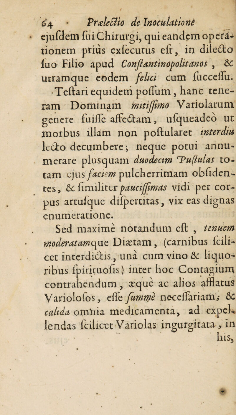 ejufdem fui Chirurgi, qui eandem opefd- tionem prius exfecutus efc, in dile£to fuo Filio apud Conjlantinopolitanos , &c ucramque eodem felici cum fucceflu. • Teftari equidem polium, hanc tene¬ ram Dominam mitifjimo Variolarum genere fuiffe affe£tam, ulqueadeo ut morbus illam non poftularet inter di» le&o decumbere; neque potui annu« merare plusquam duodecim rPu(iulas to¬ tam ejus faciem pulcherrimam obliden¬ tes, & fmnliter pauciffmas vidi per cor¬ pus artufque dilpertitas, vix eas dignas enumeratione. Sed maxime notandum eft , tenuem moderatamqne Diaetam, (carnibus Icili- cet interdictis, una cum vino &c liquo¬ ribus fpirituolis) inter hoc Contagium contrahendum , arque ac alios afflatus Variolofos, elfe fumnfe necelFariam,- &c calida omnia medicamenta, ad expel¬ lendas fcilicet Variolas ingurgitata, in i