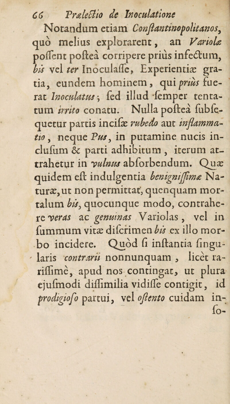 Notandum etiam Conflantinopolitanos, quo melius explorarent, an Variola pollent poftea corripere prius infebtum, bis vel ter Inoculaffe, Experientia gra¬ tia, eundem hominem, qui prius fue¬ rat Inoculatus, fed illud lemper tenta- tum irrito conatu. Nulla poftea fubfe- quetur partis incifae rubedo aut inflamma¬ tio , neque Pus, in putamine nucis in- clulum 8c parti adhibitum , iterum at¬ trahetur in yulmis abforbendum. Qua: quidem eft indulgentia benigmflflma Na¬ turae, ut non permittat, quenquam mor* talum bis, quocunque modo, contrahe¬ re veras ac genuinas Variolas, vel in fummum vita: difcrimen bis ex illo mor¬ bo incidere. Quod fi inftanda fingu- - laris contrarii nonnunquam , licet ra- riffime, apud nos contingat, ut plura ejufmodi diflimilia vidifle contigit, id prodigiofo partui, vel oflento cuidam in- fo-