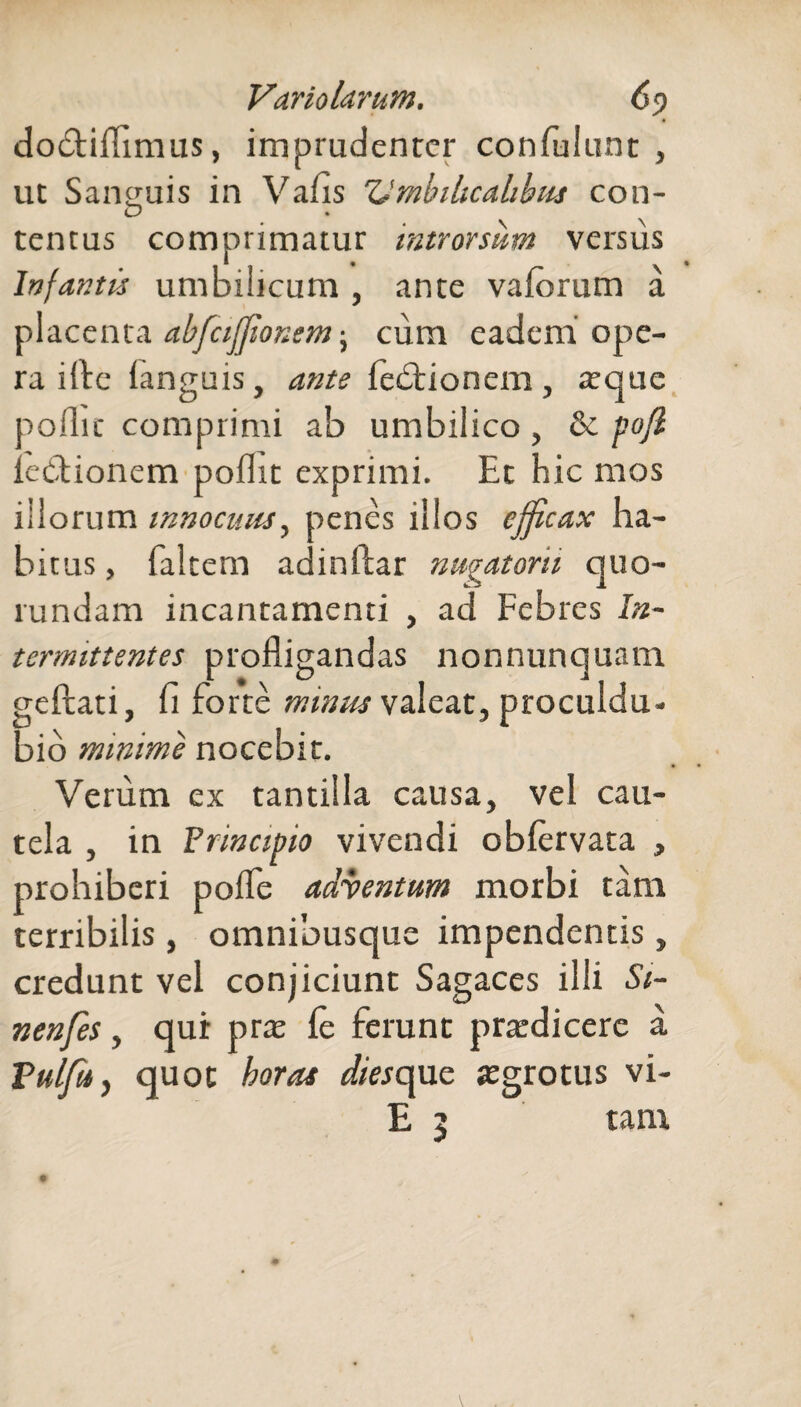 dodtiflimus, imprudenter confidunt, ut Sanguis in Vafis Umbilicalibus con¬ tentus comprimatur introrsum versus Infantis umbilicum , ante vaferum a placenta abfcijjionemcum eadem ope¬ ra ille (anguis, ante fedtionem , atque pollic comprimi ab umbilico, & pojl lectionem pollic exprimi. Et hic mos illorum innocuus, penes illos efficax ha¬ bitus , falcem adinftar nugatorii quo- rundam incantamenti , ad Febres In¬ termittentes profligandas nonnunquam geftati, fi forte minus valeat, proculdu- bio minime nocebit. Verum ex tantilla causa, vel cau¬ tela , in Principio vivendi obfervata , prohiberi pofle adventum morbi tam terribilis , amnibusque impendentis, credunt vel conjiciunt Sagaces illi Si- nenfes, qui: prat fe ferunt pratdicere a Pulfd, quot horas diescpxc aegrotus vi- E 5 tam