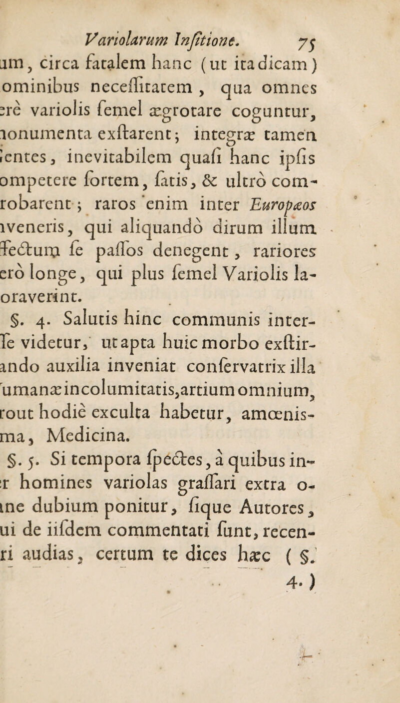 am, circa fatalem hanc (ut ita dicam) ominibus neceffitatem , qua omnes :re variolis femel aegrotare coguntur. O O 5 lonumenta exftarent; integra tamen lentes, inevitabilem quali hanc iplis ompetere fortem, fatis, & ultro com- robarent j raros enim inter Europaos weneris, qui aliquando dirum ilium fedtum le pallos denegent, rariores ero longe, qui plus lemel Variolis la- oraverint. §. 4. Salutis hinc communis inter- fe videtur, ut apta huic morbo exftir- ando auxilia inveniat conlervatrix illa rumanadncolumitatis,artiumomnium, tout hodie exculta habetur, amoenis- ma, Medicina. §.5. Si tempora Ipedtes, a quibus in- r homines variolas gralTari extra o- me dubium ponitur, lique Autores, ui de iifdcm commentati funt,recen- ri audias, certum te dices hxc ( §. 4*)