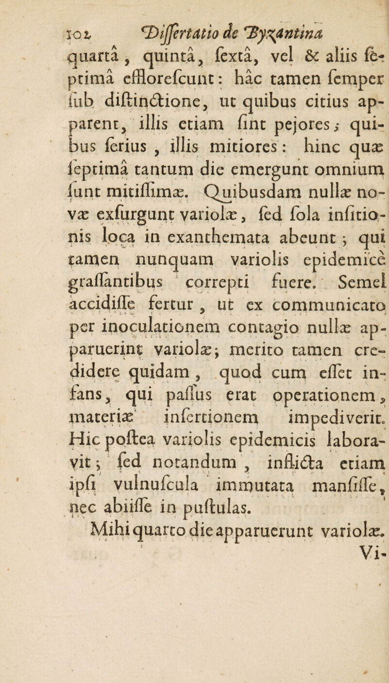 ioi *2'yijprtatio de'Byzantina quarta, quinta, fexta, vel &: aliis fe- ptima efflorefcunt: hac tamen femper iub diftindtione, ut quibus citius ap¬ parent, illis etiam iint pejores,- qui¬ bus ferius , illis mitiores: hinc qua: leptima tantum die emergunt omnium lunt mitiflima:. Quibusdam nulla: no- vx exfurgunt variola:, fed fola infitio- nis loca in exanthemata abeunt; qui tamen nunquam variolis epidemice graflantibus correpti fuere. Semel accidiffe fertur , ut ex communicato per inoculationem contagio nulla: ap¬ paruerint variola; merito tamen cre¬ didere quidam, quod cum eifet in¬ fans , qui paflus erat operationem, materia: infertionem impediverit. Hic poftea variolis epidemicis labora¬ vit ; fed notandum , inflidta etiam ipn vuinufcula immutata manfilfe, nec abiiife in pullulas. Mihi quarto die apparuerunt variola:.