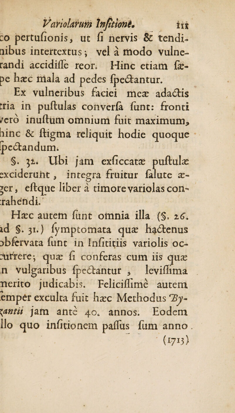 co pertufionis, ut fi nervis & tendi¬ nibus intertextus-, vel a modo vulne¬ randi accidille reon Hinc etiam fie- pe haec niala ad pedes fpedtantur. Ex vulneribus faciei mere adadris tria in pullulas converla lunt: fronti /ero inultum omnium fuit maximum* bine & ftigma reliquit hodie quoque fpe&andurm §. 3u Ubi jam exficcatae pullula exciderunt, integra fruitur ialute ae- yer, ellque libera timore variolas con- xahendi. Haec autem funt omnia illa (§, zG, id §. 31.) fymptomata quae hadtenus nbfcrvata funt in Infititiis variolis oc- eurrere5 quae fi conferas cum iis quae n vulgaribus fpedlantur * levillima nerito judicabis. Felicilfime autem empCr exculta fuit hxc Methodus 'By¬ zantii jam ante 40. annos. Eodem lio quo infitionem palfus fum anno. ' (I7I3)