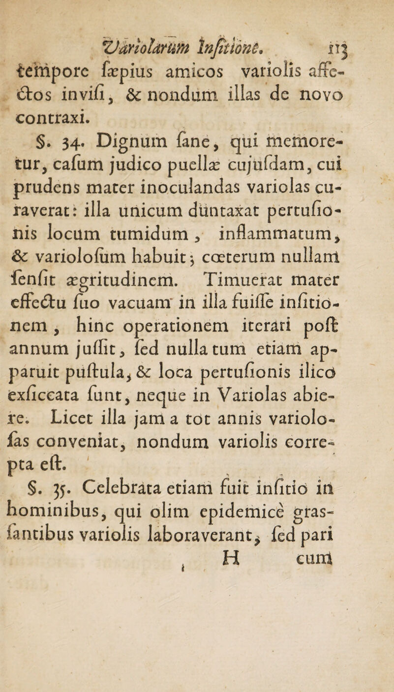 tehiporc faepius amicos variolis affe¬ ctos in vi/i, & nondum illas de novo contraxi. §. 34. Dignum fane, qui memore¬ tur, cafum judico puella; cujuldam, cui prudens mater inoculandas variolas cu¬ raverat: illa unicum duntaxat pertulio- nis locum tumidum , inflammatum, & variololum habuit ■, coeterum nullanl fenfit aegritudinem. Timuerat mater effeCtu luo vacuanr in illa fuifle inlitio- nem , hinc operationem iterari poft annum juflit, fed nulla tum etiam ap¬ paruit puftula, & loca pertulionis ilico exficeata funt, neque in Variolas abie¬ re. Licet illa jam a tot annis variolo- las conveniat, nondum variolis corre¬ pta eft. §. 35. Celebrata etiam fuit infido in hominibus, qui olim epidemice gras- lantibus variolis laboraverant $ fed pari H cum