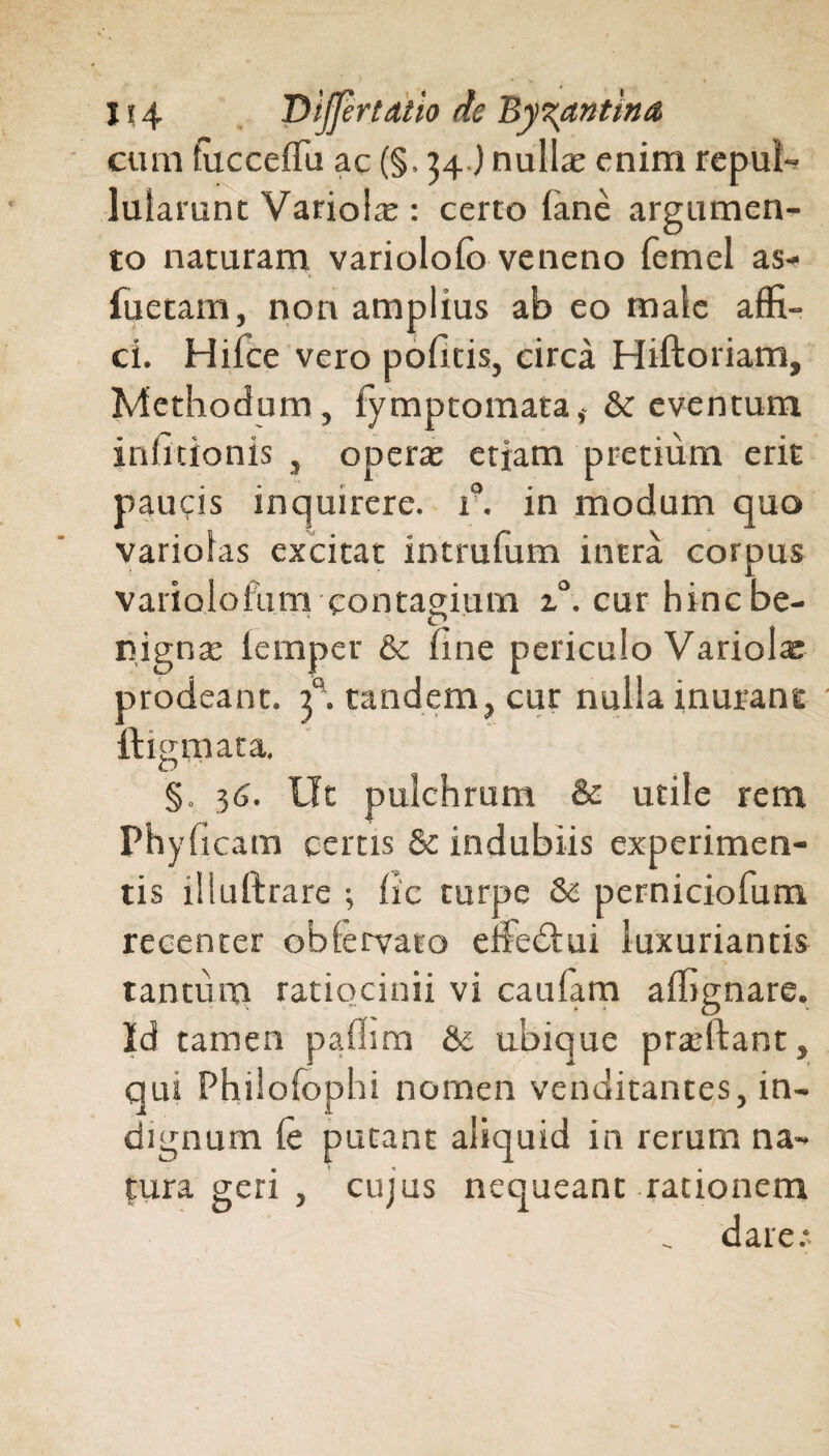 • \ . » 114 DiffertAtio de Byzantina cum fucceflu ac (§, 34.) nullas enim repuli lularunt Variolae: certo fane argumen¬ to naturam variolofo veneno femel as- fuetam, non amplius ab eo male affi¬ ci. Hifce vero pofitis, circa Hiftoriam, Methodum, fymptomata,- & eventum infitionis , operte etiam pretium erit paucis inquirere, r. in modum quo variolas excitat intrufum intra corpus variolofum contagium 2.0. cur hinc be¬ ti, ignas lemper & fine periculo Variolae prodeant, y. tandem, cur nulla inurant ftigmata. §. 34. Ut pulchrum & utile rem Phyfieam certis & indubiis experimen¬ tis illuftrare ; fic turpe & perniciofum recenter obfervato efiedlui luxuriantis tantum ratiocinii vi caufam a (lignare. Id tamen paflim & ubicjue prasftant, qui Philofophi nomen venditantes, in¬ dignum fe putant aliquid in rerum na¬ tura geri , cujus nequeant rationem dare.*