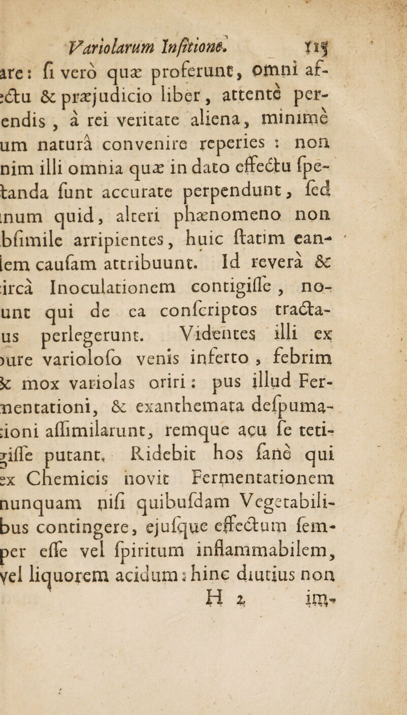 are: fi vero qua; proferunt, Otnni af- :<5tu &pra:judicio liber, attente per- endis , a rei veritate aliena, minime um natura convenire reperies : non nim illi omnia qua: in dato eftebtu fpe- landa funt accurate perpendunt, fed inum quid, alceri phaenomeno non bfimile arripientes, huic flatim ean- iem caufam attribuunt. Id revera &c irca Inoculationem contigifle, no- unt qui de ea confcriptas tradta- us perlegerunt. Videntes illi ex >ure variolofo venis inferto , febrim ic mox variolas oriri: pus illud Fer- mentationi, & exanthemata defpuma- ;ioni affimilarunt, remque acu fe teti- yilfe putant. Ridebit ho$ fane qui :x Chemicis novit Ferrnentationem nunquam nifi quibufdam Vegetabili¬ bus contingere, ejuique effecium fem- per elfe vel fpiritum inflammabilem, yel liquorem acidum:hinc diutius non H 2, im”