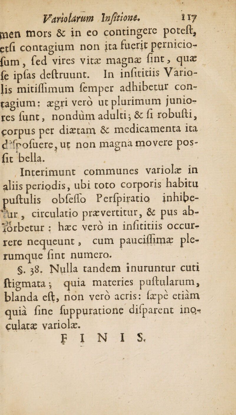 tnen mors & in eo contingere poteft, etfi contagium non ita fuerit pernicio- fum, fed vires vita: magnas fint, quas fe ipfas deftruunt. In infititiis Vario- lis mitiflimum femper adhibetur con¬ tagium: asgri vero ut plurimum junio¬ res funt, nondum adulti i & fi robufti, corpus per diastam & medicamenta ita d 'rpofuere, ut non magna movere pos- fit bella. Interimunt communes variola: in aliis periodis, ubi toto corporis habitu puftulis obfeflfo Perfpiratio inhibe- * Ur , circulatio prasvertitur, & pus ab- xbrbetur : hasc vero in infititiis occur¬ rere nequeunt, cum pauciffim* ple¬ rumque fint numero. §. 38. Nulla tandem inuruntur cuti ftigmata •, quia materies puftularum, blanda eft, non vero acris: larpe etiam quia fine fuppuratione difparent ino¬ culat* variol*. PINIS.