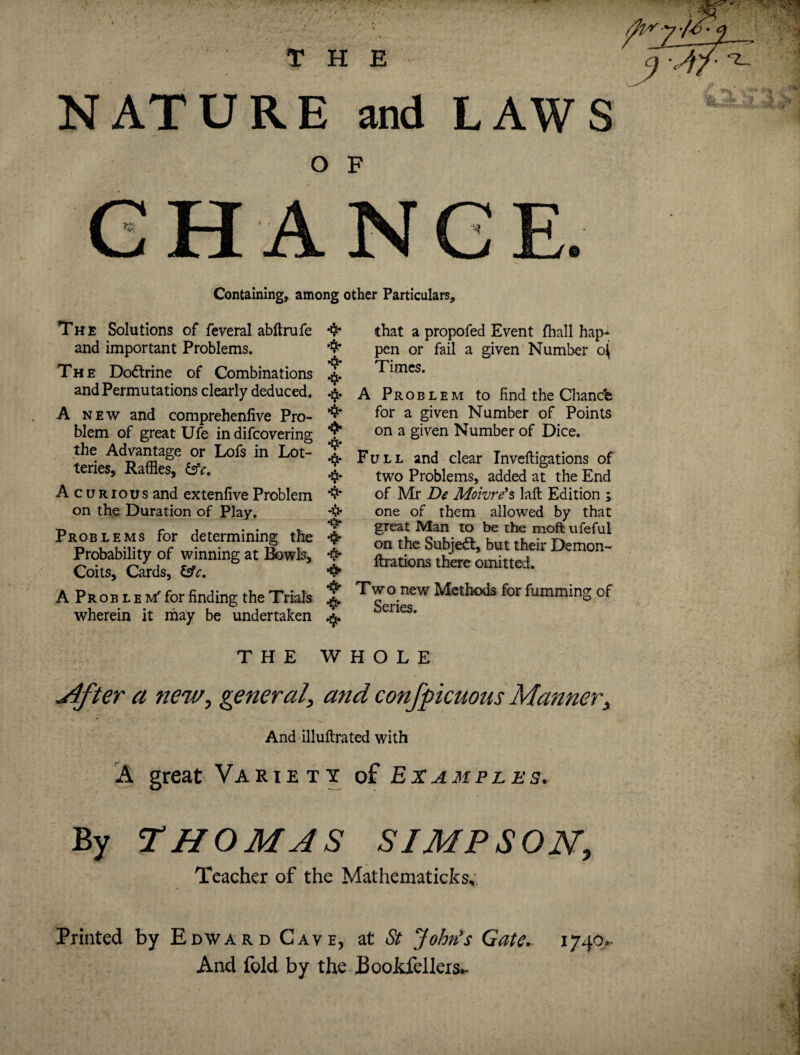 THE NATURE and LAWS O F Containing, among other Particulars, The Solutions of feveral abftrufe *$■ and important Problems. 4* The Dodtrine of Combinations ^ and Permutations clearly deduced. ^ A new and comprehenfive Pro- blem of great Ufe in difcovering J the Advantage or Lofs in Lot- 2 teries, Raffles, &c. ^ Acurious and extenfive Problem *$* on the Duration of Play. *$* •$* Problems for determining the Probability of winning at Bowls, Coits, Cards, &c. •A? A P r o b l e m' for finding the Trials ^ wherein it may be undertaken that a propofed Event (hall hap¬ pen or fail a given Number o^ Times. A Problem to find the Chanch for a given Number of Points on a given Number of Dice. Full and clear Inveftigations of two Problems, added at the End of Mr De Moivre’s laft Edition ; one of them allowed by that great Man to be the moft ufeful on the Subjedt, but their Demon- ftrations there omitted. Two new Methods for fumming of Series. THE WHOLE Mfter a new, general, and conspicuous Manner, And illuftrated with A great Variety of Examples. By THOMAS SIMPSON, Teacher of the Mathematicks, Printed by Edward Cave, at St John's Gate. 1740.. And fold by the Bookfellers.-