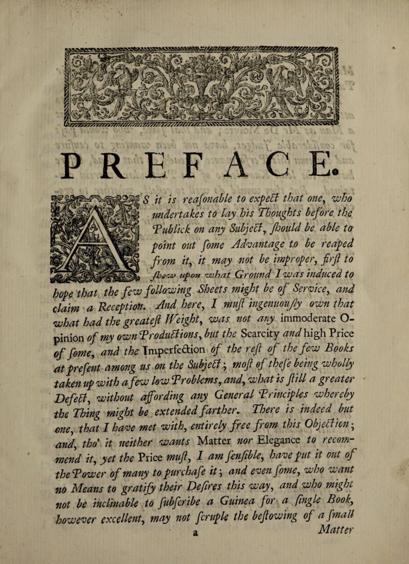 S it is reasonable to exp eft that one, who undertakes to lay his Thoughts before the Publick on any Subject, Jhould be able to point out fome Advantage to be reaped from it, it. may not be improper, firjl to ____ JberJi> upon Ground I was induced to hope that the few following Sheets might be of Service, and claim a Reception. And here, I ntujl ingemou/ly own that what had the greatejl JVeight, was not ary immoderate O- pinion of my own ‘Productions, but the Scarcity and high Price of fome, and the Imperfection of the ref of the few Books at prefent among us on the Subjebty mofl of thefe being wholly taken up with a few low Problems, and, what is fill a greater ' Defeff, without affording any General Principles whereby the Thing might be extended farther. There is indeed but one, that I have met with, entirely free from this Objetlkn • and, tho' it neither wants Matter nor Elegance to recom¬ mend it, yet the Price mufl, I am fenftble, have put it out of thePower of many topurchafe it; and even fome, who want no Means to gratify their Defires this way, and who might not be inclinable to fubfcribe a Guinea for a fingle Book, however excellent, may not fcruple the bef owing of a [mail a Matter