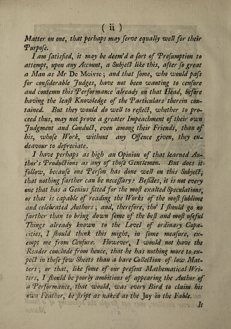 Matter on one, that perhaps may ferve equally well for their Purpofe. I am fatisfied, it may be deem'd a fort of Prefumption to attempt, upon any Account, a Subject like this, after fo great a Man as Mr Dc Moivre; and that fome, who wouldpafs for confiderable Judges, have not been wanting to cenfure and contemn this ‘Performance already on that Head, before having the leaf Knowledge of the Particulars therein con¬ tained. But they would do well to reflect, whether to pro¬ ceed thus, may not prove a greater Impeachment of their own Judgment and Conduit, even among their Friends, than of his, whofe Work, without any Offence given, they en¬ deavour to depreciate. ; ' - * ■; I have perhaps as high an Opinion of that learned Au¬ thor's Productions as a?iy of thofe Gentlemen. But does it follow, becaufe one Perf on has done well on this Subjell, that nothing farther can be neceffary ? Bejides, it is not every one that has a Genius fitted for the mo/I exalted Speculations or that is capable of reading the Works of the mofi fublime and celebrated Authors', and, therefore, tho' I flmild go no farther than to bring down fome of the befi and mofi itfeful Things already known to the Level of ordinary Capa¬ cities, I Jhould think this might, in fome meafure, ex¬ empt me from Cenfure. However, 1 would not have the Reader conclude from hence, that he has nothing more to ex¬ pect in thefe few Sheets than a bare Collection of low Mat¬ ters3 or that, like fome of our prefent Mathematical Wri¬ ters, I Jhould be poorly ambitious of appearing the Author of a Performance, that would, was every Bird to claim his own Feather, be ftript as naked as the Jay in the Fable. It \