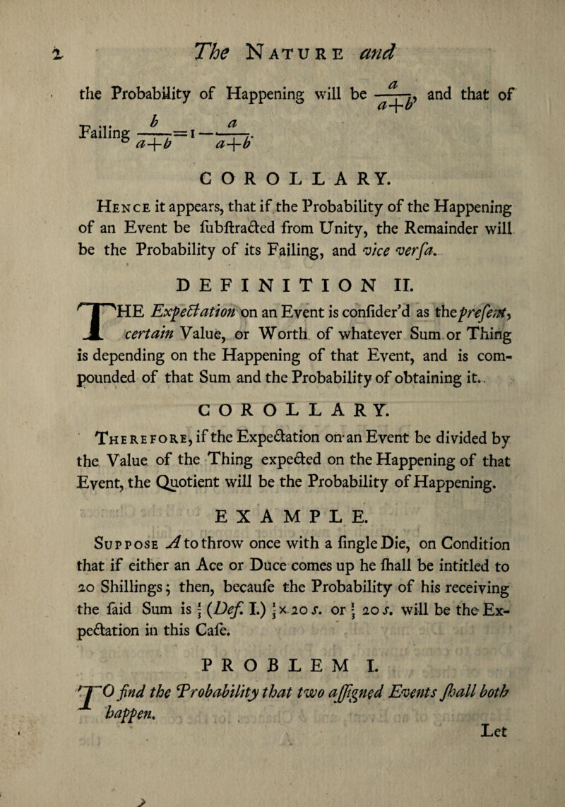 the Probability of Happening will be and that of Failing 1 —‘-^7*7. 0 a-\-b a+b COROLLARY. Hence it appears, that if,the Probability of the Happening of an Event be fubftra&ed from Unity, the Remainder will be the Probability of its Failing, and vice verfa.. DEFINITION II. THE Expectationon an Event is confider'd as the prefect, certain Value, or Worth of whatever Sum or Thing is depending on the Happening of that Event, and is com¬ pounded of that Sum and the Probability of obtaining it., COROLLARY. Therefore, if the Expe&ation onan Event be divided by the Value of the Thing expe&ed on the Happening of that Event, the Quotient will be the Probability of Happening. EXAMPLE. Suppose A to throw once with a Angle Die, on Condition that if either an Ace or Duce comes up he fliall be intitled to 20 Shillings; then, becaufe the Probability of his receiving the faid Sum is \ (Def. I.) }x ao s. or \ 20 s. will be the Ex- pe&ation in this Cafe. PROBLEM L rrOfind the Probability that two ajjigned Events Jhall both happen. Let