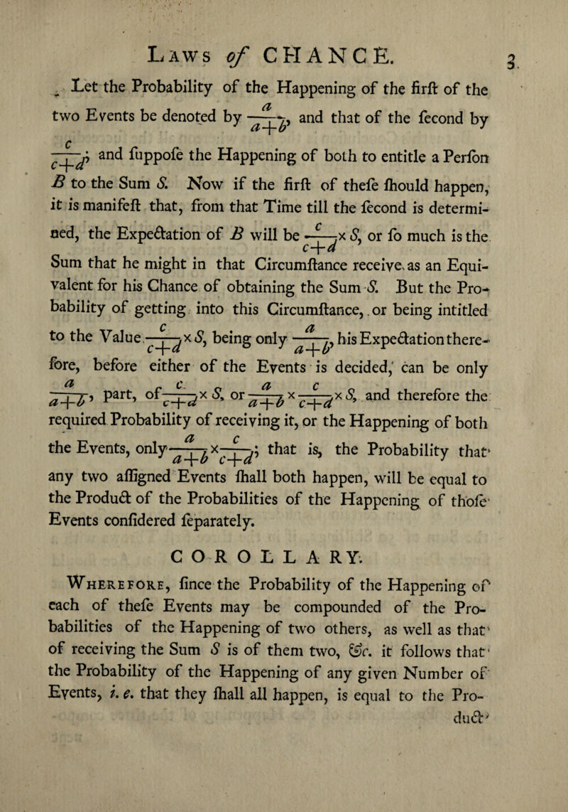 . Let the Probability of the Happening of the firft of the two Events be denoted by —and that of the fecond by and fuppofe the Happening of both to entitle a Perion £ to the Sum <£ Now if the firft of thefe ftiould happen, it is manifeft that, from that Time till the fecond is determi- ned, the Expedation of B will be ——?x <SL or fo much is the Sum that he might in that Circumftance receive, as an Equi¬ valent for his Chance of obtaining the Sum S. But the Pro-* bability of getting into this Circumftance,, or being intitled to the Value —being only his Expedation there¬ fore, before either of the Events is decided, can be only ^+7’ Part> of7Rx£ or and therefore the required Probability of receiving it, or the Happening of both the Events, only-^^x-q-^; that is, the Probability that1 any two affigned Events lhall both happen, will be equal to the Produd of the Probabilities of the Happening of thole* Events confidered feparately. C O R O E L A RY; Wherefore, fince the Probability of the Happening oP each of thefe Events may be compounded of the Pro¬ babilities of the Happening of two others, as well as that' of receiving the Sum S is of them two, &c. it follows that* the Probability of the Happening of any given Number or Events, i. e. that they fhall all happen, is equal to the Pro- dud'