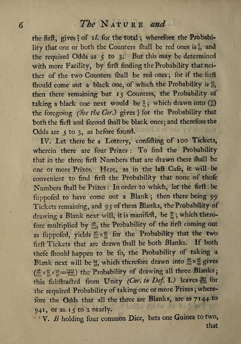 the firft, gives | of i/. for the total; wherefore the Probabi¬ lity that one or both the Counters fhall be red ones is J, and the required Odds as 5 to 3. But this may be determined with more Facility, by firft finding the Probability that nei¬ ther of the two Counters fhall be red ones; for if the firft flhould come out a black one, of which the Probability is •§, then there remaining but 15 Counters, the Probability of taking a black one next would be *; which drawn into (;|) the foregoing (See the Cor,) gives } for the Probability that both the firft and fecond fhall be black ones; and therefore the Odds are 5 to 3, as before found. IV. Let there be a Lottery, confifting of 100 Tickets, wherein there are four Prizes : To find the Probability that in the three firft Numbers that are drawn there fhall be one or more Prizes. Here, as in the laft Cafe, it will be convenient to find firft the Probability that none of thofe Numbers fhall be Prizes : In order to which, let the firft be fuppofed to have come out a Blank; then there being 99 Tickets remaining, and 95 of them Blanks, the Probability of drawing a Blank next will, it is manifeft, be g 5 which there¬ fore multiplied by £, the Probability of the firft coming out as fuppofed, yields ^xg for the Probability that the two firft Tickets that are drawn fhall be both Blanks. If both thefe fhould happen to be fo, the Probability of taking a Blank next will be % which therefore drawn into *|xg gives (£xgxg=^5) the Probability of drawing all three Blanks; this fubftrafted from Unity (Cor. to Def I.) leaves-H* for the required Probability of taking one or more Prizes; where¬ fore the Odds that all the three are Blanks, areas 7*44 5)41, or as . 15 to 2 nearly. 5 V. £ holding four common Dice, bets one Guinea to two, that