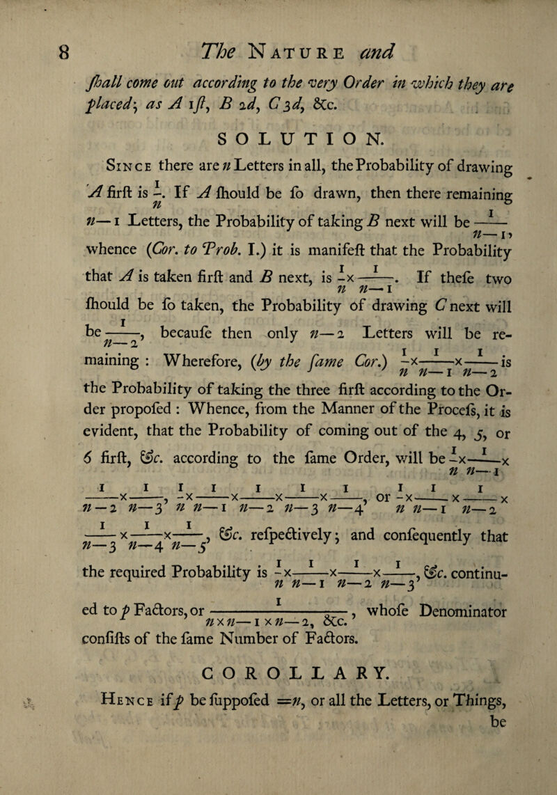 Jhall come out according to the very Order in which they are placed', as A i//, B ad, C 3 d, &c. SOLUTION. Since there are//Letters in all, the Probability of drawing A firft is If A fhould be lo drawn, then there remaining n— 1 Letters, the Probability of taking B next will be —-— ti— 1 > whence (Cor. to Trob. I.) it is manifeft that the Probability that A is taken firft and B next, is -x ——. If thefe two n n— 1 fhould be io taken, the Probability of drawing C next will be—-—, becaufe then only n—2 Letters will be re- maining : Wherefore, (by the Came Cor.) -x-x-is ? w J ' n n—1 n—2 the Probability of taking the three firft according to the Or¬ der propofed : Whence, from the Manner of the Procefs, it is evident, that the Probability of coming out of the 4, y or 6 firft, &c. according to the fame Order, will be ix—-—x ’ 0 ’ n n—1 1 111 1 11 111 -x-, -x-x-x-x-, or -x--x--x n — z n—3 n n—1 n—2 n—3 n—4 n n—1 n—2 —— x—— x-, &c. refpe&ively; and confequently that n—3 n—4 n—5 the required Probability is -x—-—x——x——, Sfc. continu- 1 n n—1 n—2 n—y £ t ' ( j  >: p:- | L f ed to p Factors, or--, whofe Denominator nxn—ix//—2, oCc. confifts of the fame Number of Fa&ors. COROLLARY. Hence if^ befuppoled =//, or all the Letters, or Things, be