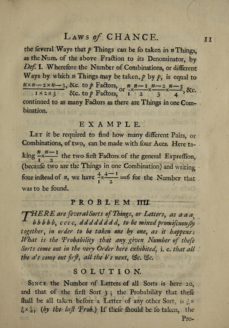 \ \ the feveral Ways that / Things can be fo taken in n Things, astheNum. of the above Fra&ion to its Denominator, by Def. I. Wherefore the Number of Combinations, or different Ways by which 7t Things may be taken,/ by/, is equal to nxn—2x;/—3 £tc. to/ Fadors, n n—1 n—2 n—2 n 1x2x3 &c. top Faftors,°r ' continued to as many Fa&ors as there are Things in one Com- - bination. E X AMP L E. Let it be required to find how many different Pairs, or Combinations, of two, can be made with four Aces. Here ta- * king -x-- the two firft Fa&ors of the general Expreffiom, (becaule two are the Things in one Combination) and writing • fourinfteadof we have -x-—- =6 for the Number that 1 2 was to be found. . pro b t e m mr f'HERE are feveral Sorts of Things, or Letters, as a a bb bbb, c cc c,. dddddddd, to be mixedpromifcuoujly together, in order to be taken one by one, as it happens: What is the T rob ability that any given Number of thefe Sorts come out in the very Order here exhibited\ i. e. that all the a9s come out firft, all the bys next, &c. &c. SOLUTI ON. Since the Number of Letters of all Sorts is here 20, and that of the firft Sort 3 ; the Probability that thele fhall be all taken before a Letter of any other Sort, is ~x *9Kh) (b the laft Trob.) If thefe fhould be fo taken, the Pro-